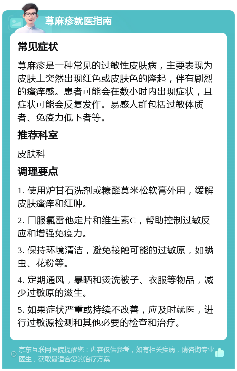 荨麻疹就医指南 常见症状 荨麻疹是一种常见的过敏性皮肤病，主要表现为皮肤上突然出现红色或皮肤色的隆起，伴有剧烈的瘙痒感。患者可能会在数小时内出现症状，且症状可能会反复发作。易感人群包括过敏体质者、免疫力低下者等。 推荐科室 皮肤科 调理要点 1. 使用炉甘石洗剂或糠醛莫米松软膏外用，缓解皮肤瘙痒和红肿。 2. 口服氯雷他定片和维生素C，帮助控制过敏反应和增强免疫力。 3. 保持环境清洁，避免接触可能的过敏原，如螨虫、花粉等。 4. 定期通风，暴晒和烫洗被子、衣服等物品，减少过敏原的滋生。 5. 如果症状严重或持续不改善，应及时就医，进行过敏源检测和其他必要的检查和治疗。