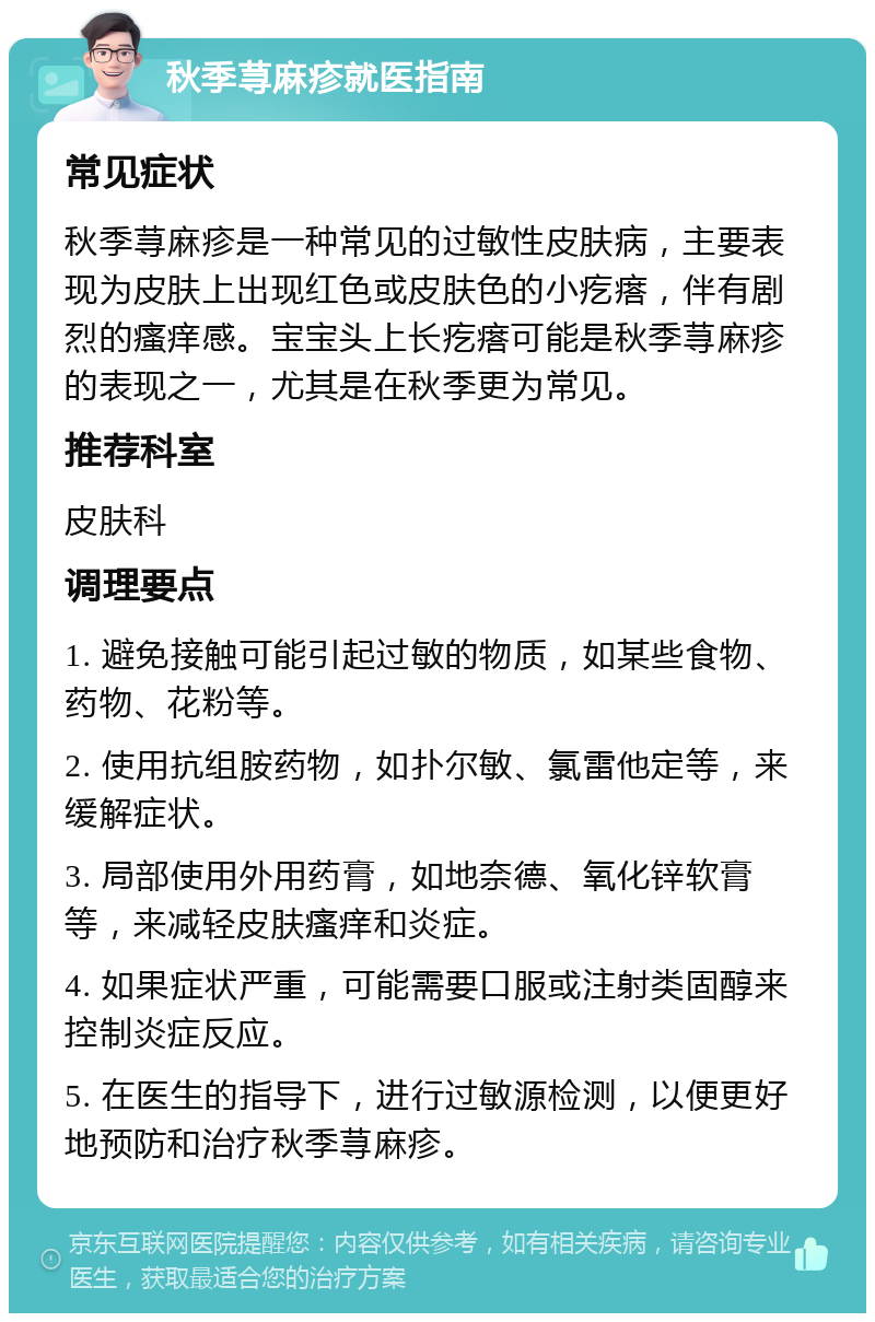 秋季荨麻疹就医指南 常见症状 秋季荨麻疹是一种常见的过敏性皮肤病，主要表现为皮肤上出现红色或皮肤色的小疙瘩，伴有剧烈的瘙痒感。宝宝头上长疙瘩可能是秋季荨麻疹的表现之一，尤其是在秋季更为常见。 推荐科室 皮肤科 调理要点 1. 避免接触可能引起过敏的物质，如某些食物、药物、花粉等。 2. 使用抗组胺药物，如扑尔敏、氯雷他定等，来缓解症状。 3. 局部使用外用药膏，如地奈德、氧化锌软膏等，来减轻皮肤瘙痒和炎症。 4. 如果症状严重，可能需要口服或注射类固醇来控制炎症反应。 5. 在医生的指导下，进行过敏源检测，以便更好地预防和治疗秋季荨麻疹。