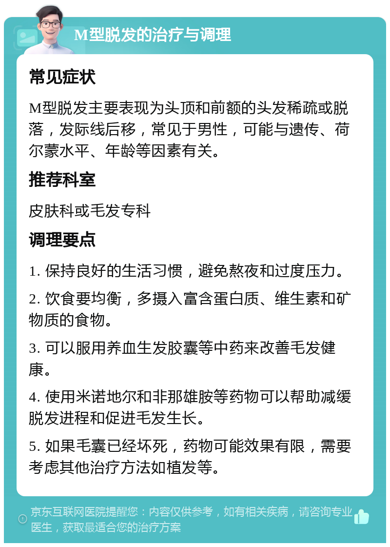 M型脱发的治疗与调理 常见症状 M型脱发主要表现为头顶和前额的头发稀疏或脱落，发际线后移，常见于男性，可能与遗传、荷尔蒙水平、年龄等因素有关。 推荐科室 皮肤科或毛发专科 调理要点 1. 保持良好的生活习惯，避免熬夜和过度压力。 2. 饮食要均衡，多摄入富含蛋白质、维生素和矿物质的食物。 3. 可以服用养血生发胶囊等中药来改善毛发健康。 4. 使用米诺地尔和非那雄胺等药物可以帮助减缓脱发进程和促进毛发生长。 5. 如果毛囊已经坏死，药物可能效果有限，需要考虑其他治疗方法如植发等。