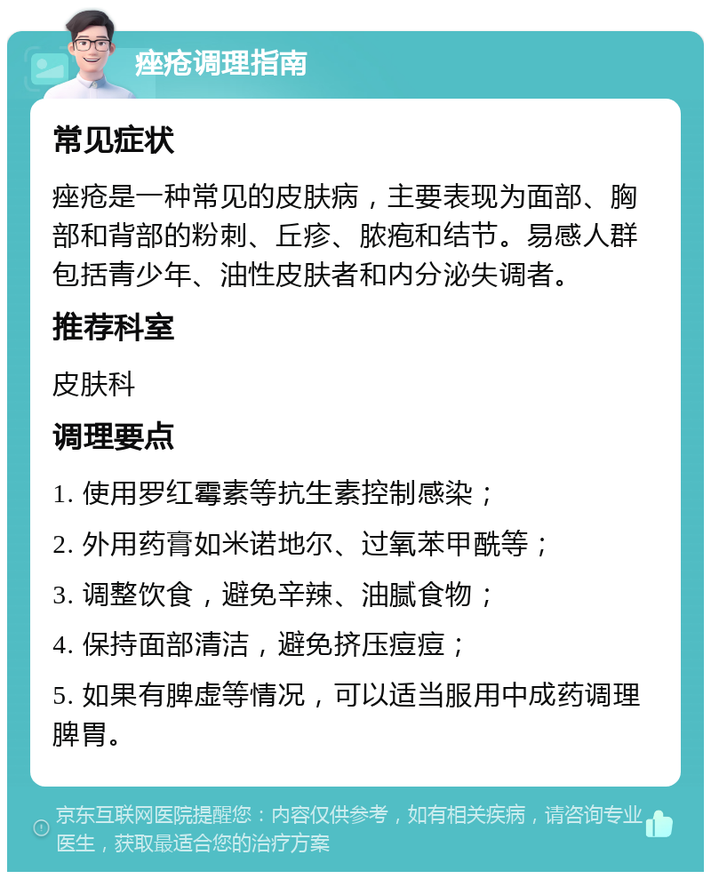 痤疮调理指南 常见症状 痤疮是一种常见的皮肤病，主要表现为面部、胸部和背部的粉刺、丘疹、脓疱和结节。易感人群包括青少年、油性皮肤者和内分泌失调者。 推荐科室 皮肤科 调理要点 1. 使用罗红霉素等抗生素控制感染； 2. 外用药膏如米诺地尔、过氧苯甲酰等； 3. 调整饮食，避免辛辣、油腻食物； 4. 保持面部清洁，避免挤压痘痘； 5. 如果有脾虚等情况，可以适当服用中成药调理脾胃。