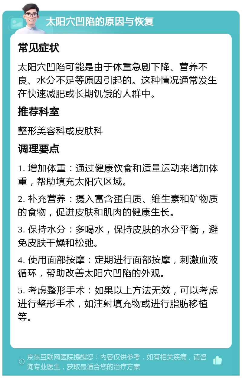 太阳穴凹陷的原因与恢复 常见症状 太阳穴凹陷可能是由于体重急剧下降、营养不良、水分不足等原因引起的。这种情况通常发生在快速减肥或长期饥饿的人群中。 推荐科室 整形美容科或皮肤科 调理要点 1. 增加体重：通过健康饮食和适量运动来增加体重，帮助填充太阳穴区域。 2. 补充营养：摄入富含蛋白质、维生素和矿物质的食物，促进皮肤和肌肉的健康生长。 3. 保持水分：多喝水，保持皮肤的水分平衡，避免皮肤干燥和松弛。 4. 使用面部按摩：定期进行面部按摩，刺激血液循环，帮助改善太阳穴凹陷的外观。 5. 考虑整形手术：如果以上方法无效，可以考虑进行整形手术，如注射填充物或进行脂肪移植等。