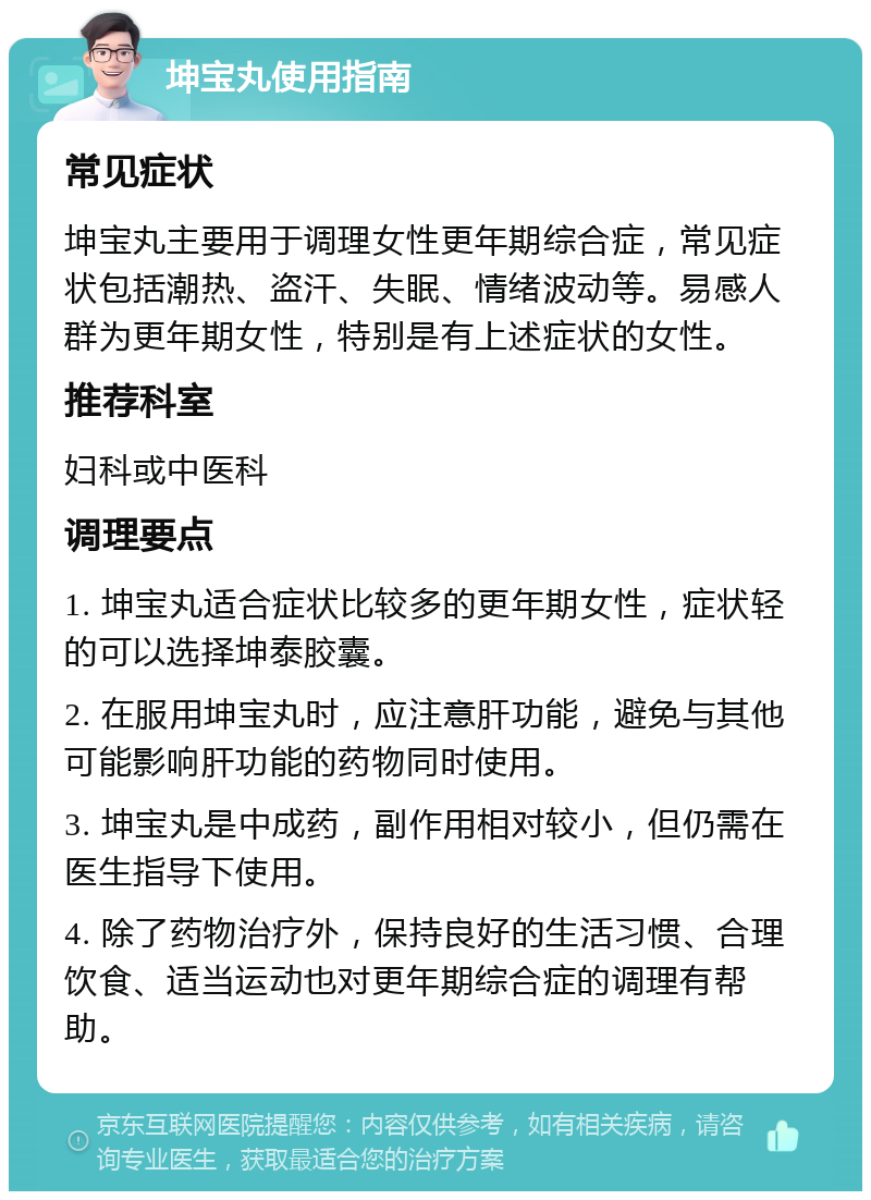 坤宝丸使用指南 常见症状 坤宝丸主要用于调理女性更年期综合症，常见症状包括潮热、盗汗、失眠、情绪波动等。易感人群为更年期女性，特别是有上述症状的女性。 推荐科室 妇科或中医科 调理要点 1. 坤宝丸适合症状比较多的更年期女性，症状轻的可以选择坤泰胶囊。 2. 在服用坤宝丸时，应注意肝功能，避免与其他可能影响肝功能的药物同时使用。 3. 坤宝丸是中成药，副作用相对较小，但仍需在医生指导下使用。 4. 除了药物治疗外，保持良好的生活习惯、合理饮食、适当运动也对更年期综合症的调理有帮助。