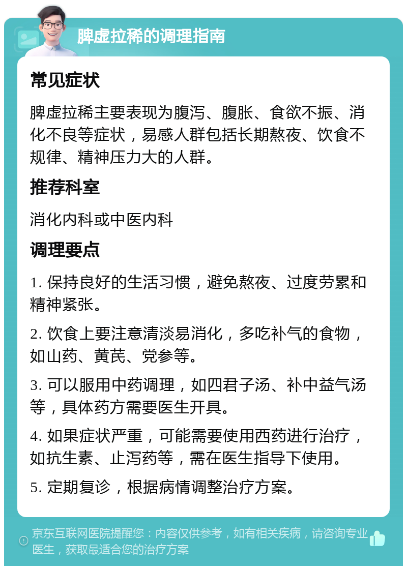 脾虚拉稀的调理指南 常见症状 脾虚拉稀主要表现为腹泻、腹胀、食欲不振、消化不良等症状，易感人群包括长期熬夜、饮食不规律、精神压力大的人群。 推荐科室 消化内科或中医内科 调理要点 1. 保持良好的生活习惯，避免熬夜、过度劳累和精神紧张。 2. 饮食上要注意清淡易消化，多吃补气的食物，如山药、黄芪、党参等。 3. 可以服用中药调理，如四君子汤、补中益气汤等，具体药方需要医生开具。 4. 如果症状严重，可能需要使用西药进行治疗，如抗生素、止泻药等，需在医生指导下使用。 5. 定期复诊，根据病情调整治疗方案。