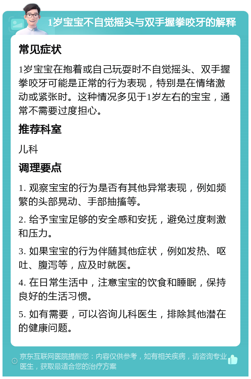 1岁宝宝不自觉摇头与双手握拳咬牙的解释 常见症状 1岁宝宝在抱着或自己玩耍时不自觉摇头、双手握拳咬牙可能是正常的行为表现，特别是在情绪激动或紧张时。这种情况多见于1岁左右的宝宝，通常不需要过度担心。 推荐科室 儿科 调理要点 1. 观察宝宝的行为是否有其他异常表现，例如频繁的头部晃动、手部抽搐等。 2. 给予宝宝足够的安全感和安抚，避免过度刺激和压力。 3. 如果宝宝的行为伴随其他症状，例如发热、呕吐、腹泻等，应及时就医。 4. 在日常生活中，注意宝宝的饮食和睡眠，保持良好的生活习惯。 5. 如有需要，可以咨询儿科医生，排除其他潜在的健康问题。