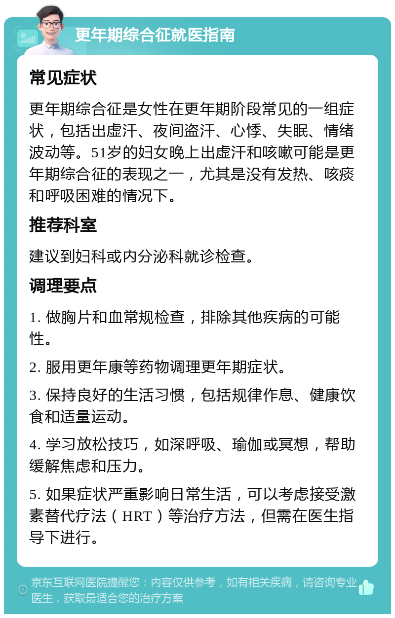 更年期综合征就医指南 常见症状 更年期综合征是女性在更年期阶段常见的一组症状，包括出虚汗、夜间盗汗、心悸、失眠、情绪波动等。51岁的妇女晚上出虚汗和咳嗽可能是更年期综合征的表现之一，尤其是没有发热、咳痰和呼吸困难的情况下。 推荐科室 建议到妇科或内分泌科就诊检查。 调理要点 1. 做胸片和血常规检查，排除其他疾病的可能性。 2. 服用更年康等药物调理更年期症状。 3. 保持良好的生活习惯，包括规律作息、健康饮食和适量运动。 4. 学习放松技巧，如深呼吸、瑜伽或冥想，帮助缓解焦虑和压力。 5. 如果症状严重影响日常生活，可以考虑接受激素替代疗法（HRT）等治疗方法，但需在医生指导下进行。