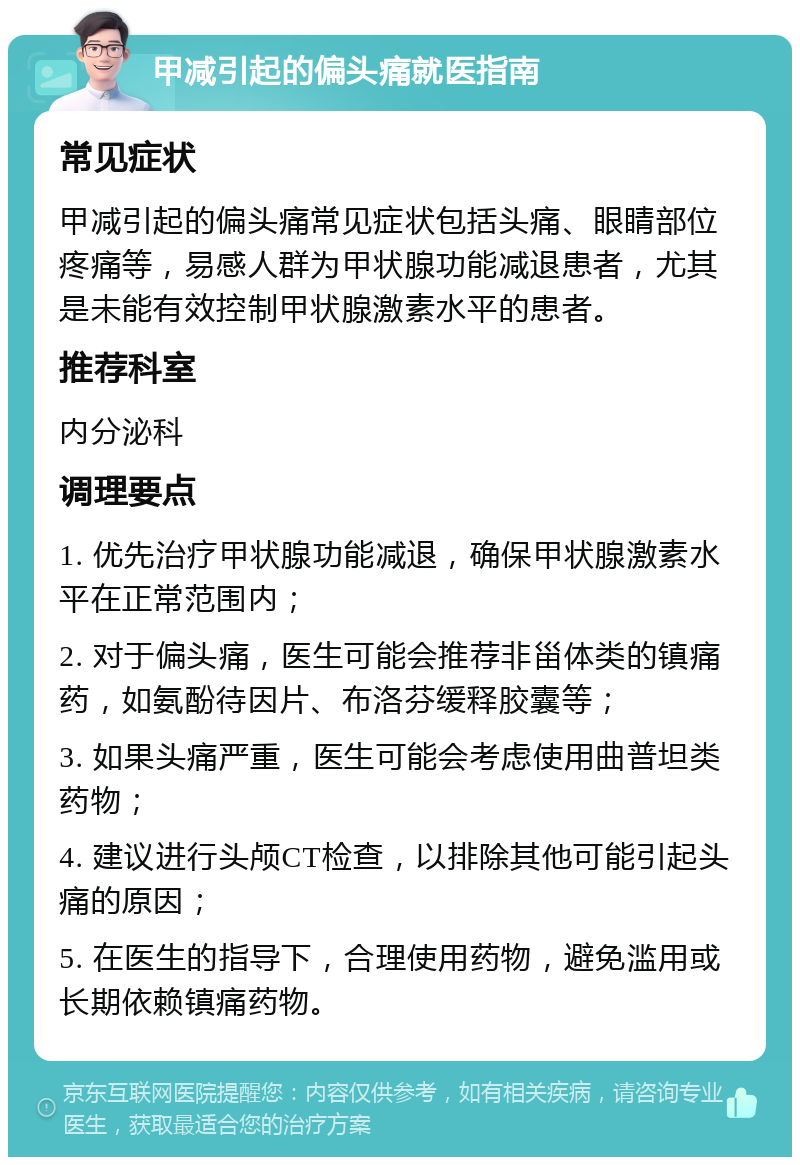 甲减引起的偏头痛就医指南 常见症状 甲减引起的偏头痛常见症状包括头痛、眼睛部位疼痛等，易感人群为甲状腺功能减退患者，尤其是未能有效控制甲状腺激素水平的患者。 推荐科室 内分泌科 调理要点 1. 优先治疗甲状腺功能减退，确保甲状腺激素水平在正常范围内； 2. 对于偏头痛，医生可能会推荐非甾体类的镇痛药，如氨酚待因片、布洛芬缓释胶囊等； 3. 如果头痛严重，医生可能会考虑使用曲普坦类药物； 4. 建议进行头颅CT检查，以排除其他可能引起头痛的原因； 5. 在医生的指导下，合理使用药物，避免滥用或长期依赖镇痛药物。