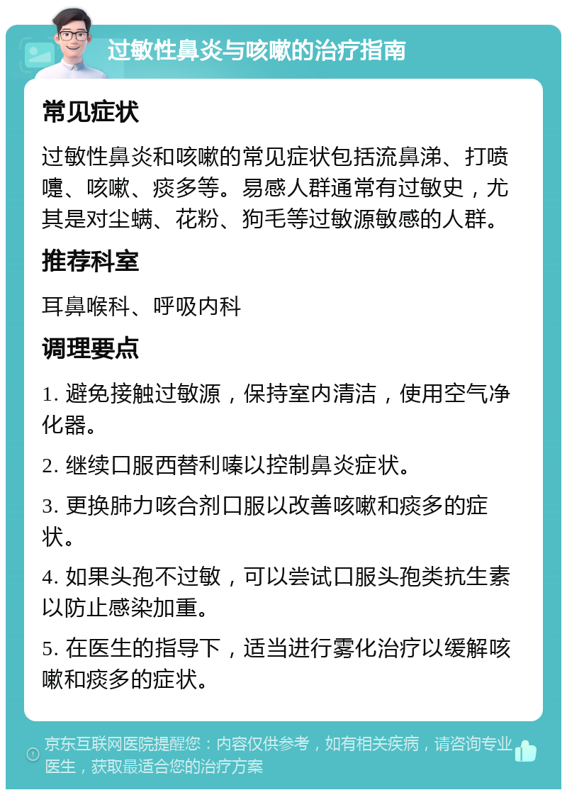 过敏性鼻炎与咳嗽的治疗指南 常见症状 过敏性鼻炎和咳嗽的常见症状包括流鼻涕、打喷嚏、咳嗽、痰多等。易感人群通常有过敏史，尤其是对尘螨、花粉、狗毛等过敏源敏感的人群。 推荐科室 耳鼻喉科、呼吸内科 调理要点 1. 避免接触过敏源，保持室内清洁，使用空气净化器。 2. 继续口服西替利嗪以控制鼻炎症状。 3. 更换肺力咳合剂口服以改善咳嗽和痰多的症状。 4. 如果头孢不过敏，可以尝试口服头孢类抗生素以防止感染加重。 5. 在医生的指导下，适当进行雾化治疗以缓解咳嗽和痰多的症状。