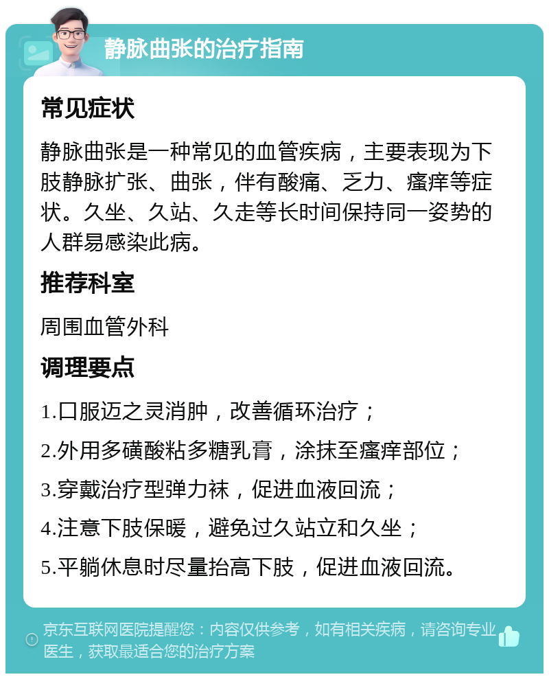 静脉曲张的治疗指南 常见症状 静脉曲张是一种常见的血管疾病，主要表现为下肢静脉扩张、曲张，伴有酸痛、乏力、瘙痒等症状。久坐、久站、久走等长时间保持同一姿势的人群易感染此病。 推荐科室 周围血管外科 调理要点 1.口服迈之灵消肿，改善循环治疗； 2.外用多磺酸粘多糖乳膏，涂抹至瘙痒部位； 3.穿戴治疗型弹力袜，促进血液回流； 4.注意下肢保暖，避免过久站立和久坐； 5.平躺休息时尽量抬高下肢，促进血液回流。