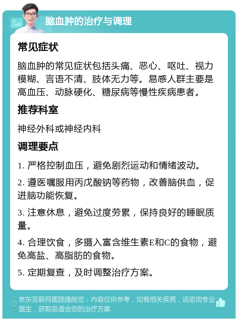 脑血肿的治疗与调理 常见症状 脑血肿的常见症状包括头痛、恶心、呕吐、视力模糊、言语不清、肢体无力等。易感人群主要是高血压、动脉硬化、糖尿病等慢性疾病患者。 推荐科室 神经外科或神经内科 调理要点 1. 严格控制血压，避免剧烈运动和情绪波动。 2. 遵医嘱服用丙戊酸钠等药物，改善脑供血，促进脑功能恢复。 3. 注意休息，避免过度劳累，保持良好的睡眠质量。 4. 合理饮食，多摄入富含维生素E和C的食物，避免高盐、高脂肪的食物。 5. 定期复查，及时调整治疗方案。