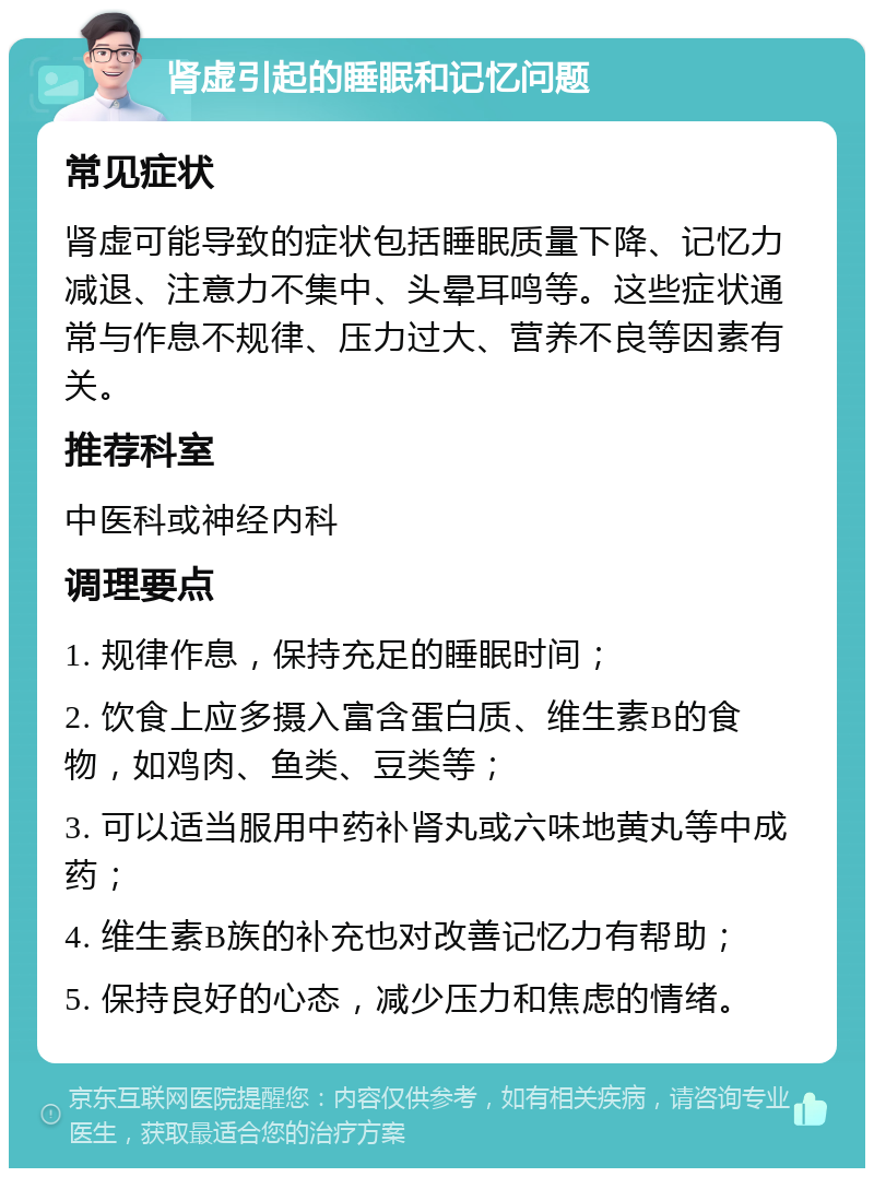 肾虚引起的睡眠和记忆问题 常见症状 肾虚可能导致的症状包括睡眠质量下降、记忆力减退、注意力不集中、头晕耳鸣等。这些症状通常与作息不规律、压力过大、营养不良等因素有关。 推荐科室 中医科或神经内科 调理要点 1. 规律作息，保持充足的睡眠时间； 2. 饮食上应多摄入富含蛋白质、维生素B的食物，如鸡肉、鱼类、豆类等； 3. 可以适当服用中药补肾丸或六味地黄丸等中成药； 4. 维生素B族的补充也对改善记忆力有帮助； 5. 保持良好的心态，减少压力和焦虑的情绪。