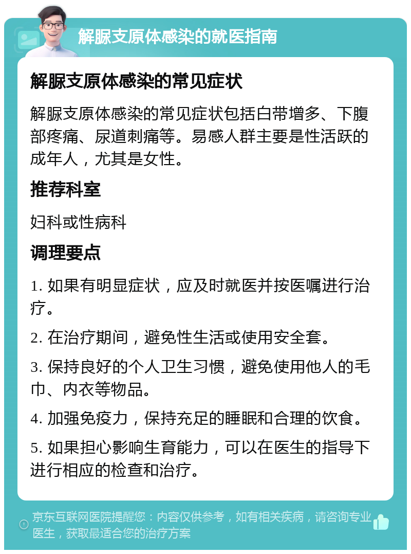 解脲支原体感染的就医指南 解脲支原体感染的常见症状 解脲支原体感染的常见症状包括白带增多、下腹部疼痛、尿道刺痛等。易感人群主要是性活跃的成年人，尤其是女性。 推荐科室 妇科或性病科 调理要点 1. 如果有明显症状，应及时就医并按医嘱进行治疗。 2. 在治疗期间，避免性生活或使用安全套。 3. 保持良好的个人卫生习惯，避免使用他人的毛巾、内衣等物品。 4. 加强免疫力，保持充足的睡眠和合理的饮食。 5. 如果担心影响生育能力，可以在医生的指导下进行相应的检查和治疗。