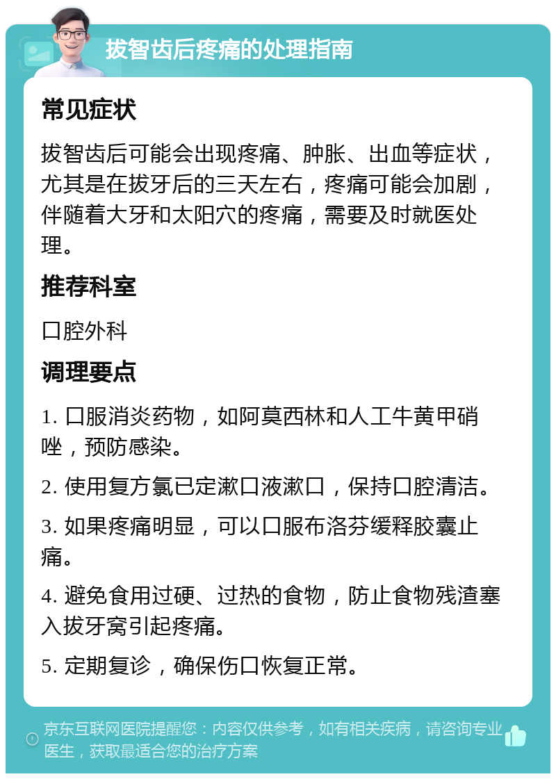 拔智齿后疼痛的处理指南 常见症状 拔智齿后可能会出现疼痛、肿胀、出血等症状，尤其是在拔牙后的三天左右，疼痛可能会加剧，伴随着大牙和太阳穴的疼痛，需要及时就医处理。 推荐科室 口腔外科 调理要点 1. 口服消炎药物，如阿莫西林和人工牛黄甲硝唑，预防感染。 2. 使用复方氯已定漱口液漱口，保持口腔清洁。 3. 如果疼痛明显，可以口服布洛芬缓释胶囊止痛。 4. 避免食用过硬、过热的食物，防止食物残渣塞入拔牙窝引起疼痛。 5. 定期复诊，确保伤口恢复正常。