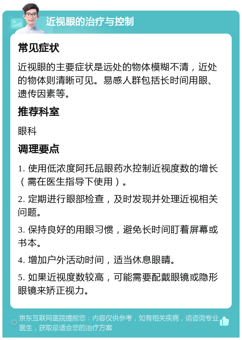 近视眼的治疗与控制 常见症状 近视眼的主要症状是远处的物体模糊不清，近处的物体则清晰可见。易感人群包括长时间用眼、遗传因素等。 推荐科室 眼科 调理要点 1. 使用低浓度阿托品眼药水控制近视度数的增长（需在医生指导下使用）。 2. 定期进行眼部检查，及时发现并处理近视相关问题。 3. 保持良好的用眼习惯，避免长时间盯着屏幕或书本。 4. 增加户外活动时间，适当休息眼睛。 5. 如果近视度数较高，可能需要配戴眼镜或隐形眼镜来矫正视力。