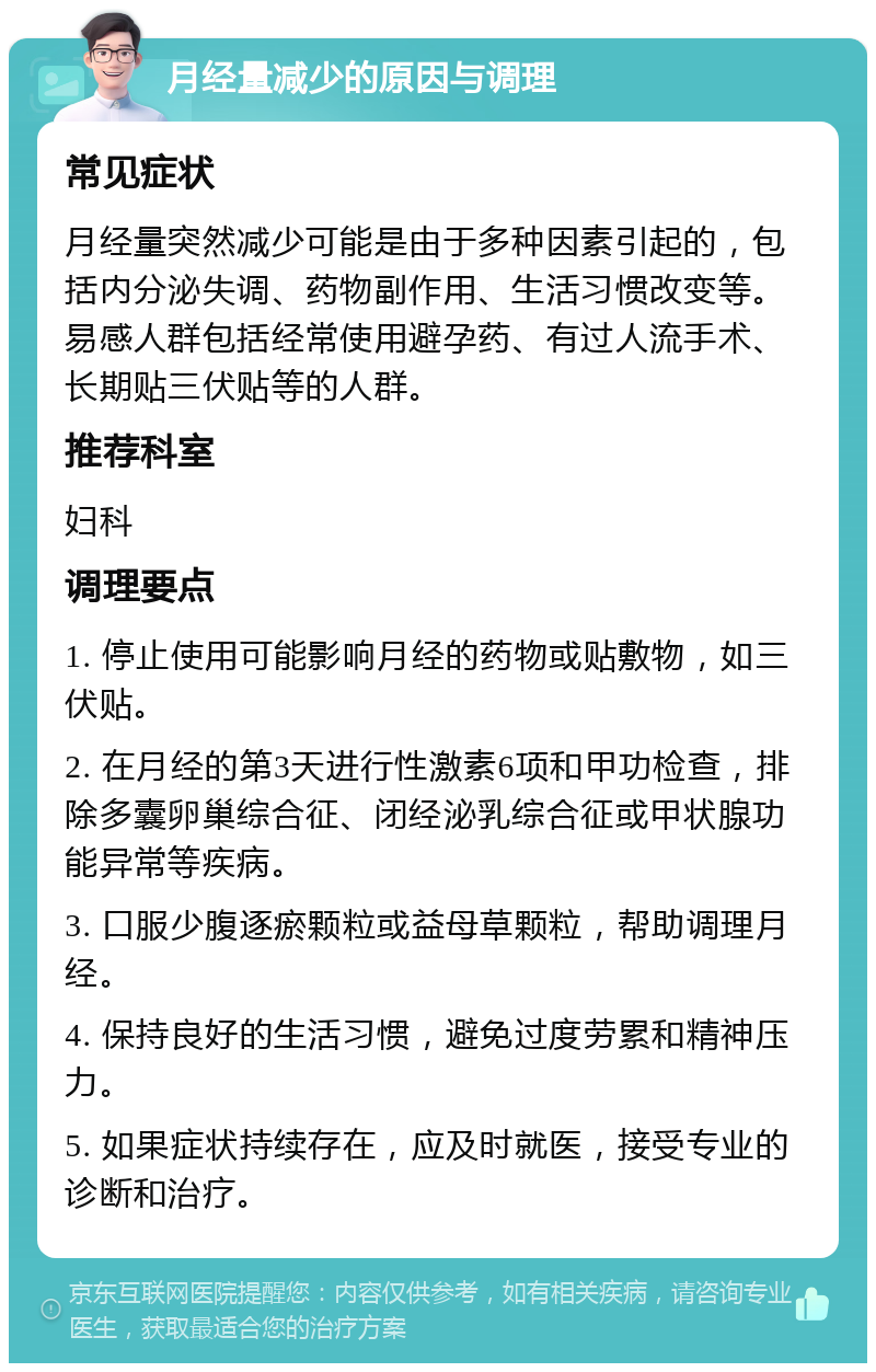 月经量减少的原因与调理 常见症状 月经量突然减少可能是由于多种因素引起的，包括内分泌失调、药物副作用、生活习惯改变等。易感人群包括经常使用避孕药、有过人流手术、长期贴三伏贴等的人群。 推荐科室 妇科 调理要点 1. 停止使用可能影响月经的药物或贴敷物，如三伏贴。 2. 在月经的第3天进行性激素6项和甲功检查，排除多囊卵巢综合征、闭经泌乳综合征或甲状腺功能异常等疾病。 3. 口服少腹逐瘀颗粒或益母草颗粒，帮助调理月经。 4. 保持良好的生活习惯，避免过度劳累和精神压力。 5. 如果症状持续存在，应及时就医，接受专业的诊断和治疗。