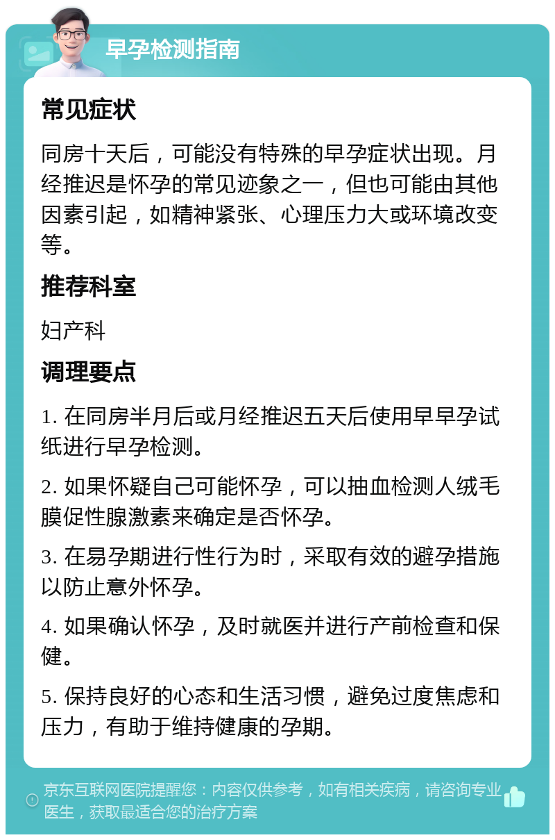 早孕检测指南 常见症状 同房十天后，可能没有特殊的早孕症状出现。月经推迟是怀孕的常见迹象之一，但也可能由其他因素引起，如精神紧张、心理压力大或环境改变等。 推荐科室 妇产科 调理要点 1. 在同房半月后或月经推迟五天后使用早早孕试纸进行早孕检测。 2. 如果怀疑自己可能怀孕，可以抽血检测人绒毛膜促性腺激素来确定是否怀孕。 3. 在易孕期进行性行为时，采取有效的避孕措施以防止意外怀孕。 4. 如果确认怀孕，及时就医并进行产前检查和保健。 5. 保持良好的心态和生活习惯，避免过度焦虑和压力，有助于维持健康的孕期。