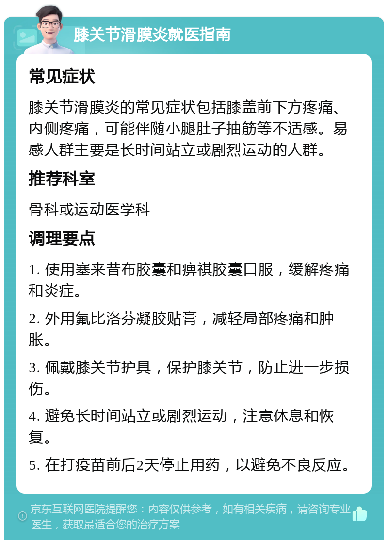 膝关节滑膜炎就医指南 常见症状 膝关节滑膜炎的常见症状包括膝盖前下方疼痛、内侧疼痛，可能伴随小腿肚子抽筋等不适感。易感人群主要是长时间站立或剧烈运动的人群。 推荐科室 骨科或运动医学科 调理要点 1. 使用塞来昔布胶囊和痹祺胶囊口服，缓解疼痛和炎症。 2. 外用氟比洛芬凝胶贴膏，减轻局部疼痛和肿胀。 3. 佩戴膝关节护具，保护膝关节，防止进一步损伤。 4. 避免长时间站立或剧烈运动，注意休息和恢复。 5. 在打疫苗前后2天停止用药，以避免不良反应。