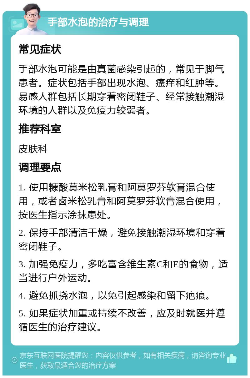 手部水泡的治疗与调理 常见症状 手部水泡可能是由真菌感染引起的，常见于脚气患者。症状包括手部出现水泡、瘙痒和红肿等。易感人群包括长期穿着密闭鞋子、经常接触潮湿环境的人群以及免疫力较弱者。 推荐科室 皮肤科 调理要点 1. 使用糠酸莫米松乳膏和阿莫罗芬软膏混合使用，或者卤米松乳膏和阿莫罗芬软膏混合使用，按医生指示涂抹患处。 2. 保持手部清洁干燥，避免接触潮湿环境和穿着密闭鞋子。 3. 加强免疫力，多吃富含维生素C和E的食物，适当进行户外运动。 4. 避免抓挠水泡，以免引起感染和留下疤痕。 5. 如果症状加重或持续不改善，应及时就医并遵循医生的治疗建议。