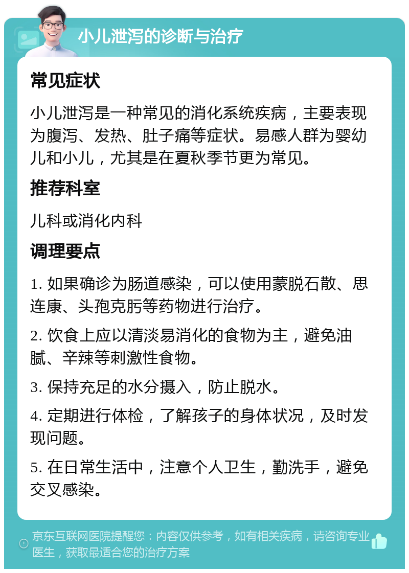 小儿泄泻的诊断与治疗 常见症状 小儿泄泻是一种常见的消化系统疾病，主要表现为腹泻、发热、肚子痛等症状。易感人群为婴幼儿和小儿，尤其是在夏秋季节更为常见。 推荐科室 儿科或消化内科 调理要点 1. 如果确诊为肠道感染，可以使用蒙脱石散、思连康、头孢克肟等药物进行治疗。 2. 饮食上应以清淡易消化的食物为主，避免油腻、辛辣等刺激性食物。 3. 保持充足的水分摄入，防止脱水。 4. 定期进行体检，了解孩子的身体状况，及时发现问题。 5. 在日常生活中，注意个人卫生，勤洗手，避免交叉感染。