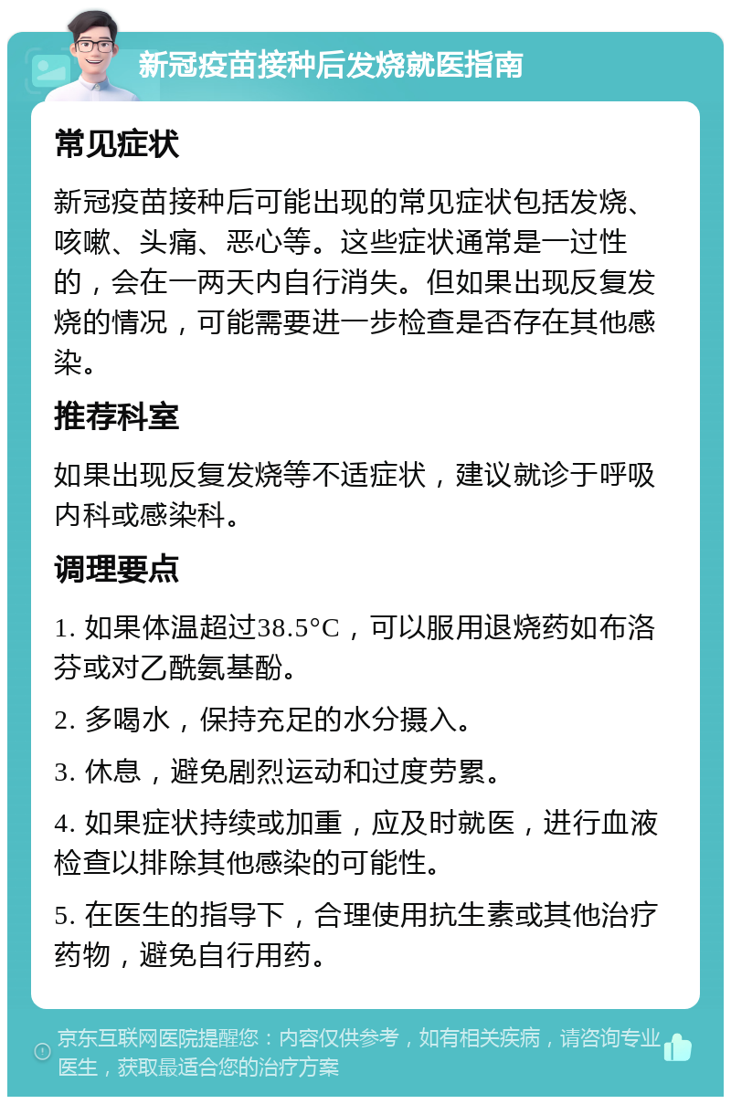 新冠疫苗接种后发烧就医指南 常见症状 新冠疫苗接种后可能出现的常见症状包括发烧、咳嗽、头痛、恶心等。这些症状通常是一过性的，会在一两天内自行消失。但如果出现反复发烧的情况，可能需要进一步检查是否存在其他感染。 推荐科室 如果出现反复发烧等不适症状，建议就诊于呼吸内科或感染科。 调理要点 1. 如果体温超过38.5°C，可以服用退烧药如布洛芬或对乙酰氨基酚。 2. 多喝水，保持充足的水分摄入。 3. 休息，避免剧烈运动和过度劳累。 4. 如果症状持续或加重，应及时就医，进行血液检查以排除其他感染的可能性。 5. 在医生的指导下，合理使用抗生素或其他治疗药物，避免自行用药。