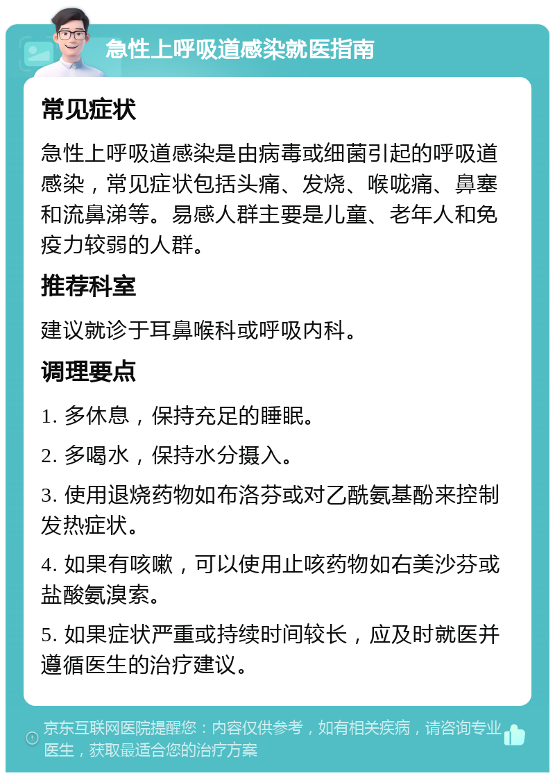 急性上呼吸道感染就医指南 常见症状 急性上呼吸道感染是由病毒或细菌引起的呼吸道感染，常见症状包括头痛、发烧、喉咙痛、鼻塞和流鼻涕等。易感人群主要是儿童、老年人和免疫力较弱的人群。 推荐科室 建议就诊于耳鼻喉科或呼吸内科。 调理要点 1. 多休息，保持充足的睡眠。 2. 多喝水，保持水分摄入。 3. 使用退烧药物如布洛芬或对乙酰氨基酚来控制发热症状。 4. 如果有咳嗽，可以使用止咳药物如右美沙芬或盐酸氨溴索。 5. 如果症状严重或持续时间较长，应及时就医并遵循医生的治疗建议。