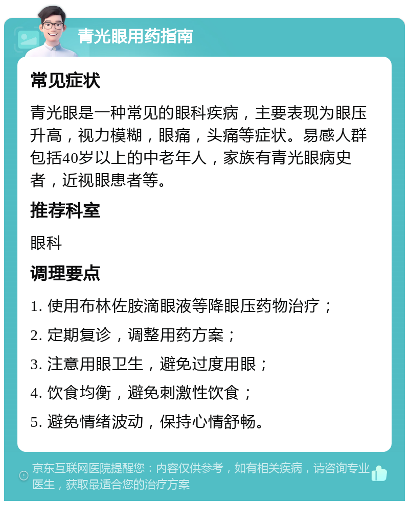 青光眼用药指南 常见症状 青光眼是一种常见的眼科疾病，主要表现为眼压升高，视力模糊，眼痛，头痛等症状。易感人群包括40岁以上的中老年人，家族有青光眼病史者，近视眼患者等。 推荐科室 眼科 调理要点 1. 使用布林佐胺滴眼液等降眼压药物治疗； 2. 定期复诊，调整用药方案； 3. 注意用眼卫生，避免过度用眼； 4. 饮食均衡，避免刺激性饮食； 5. 避免情绪波动，保持心情舒畅。