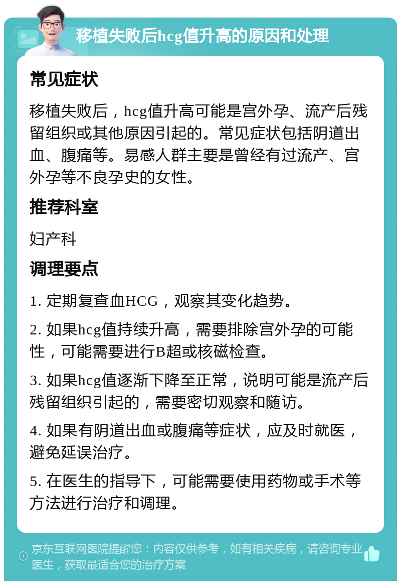 移植失败后hcg值升高的原因和处理 常见症状 移植失败后，hcg值升高可能是宫外孕、流产后残留组织或其他原因引起的。常见症状包括阴道出血、腹痛等。易感人群主要是曾经有过流产、宫外孕等不良孕史的女性。 推荐科室 妇产科 调理要点 1. 定期复查血HCG，观察其变化趋势。 2. 如果hcg值持续升高，需要排除宫外孕的可能性，可能需要进行B超或核磁检查。 3. 如果hcg值逐渐下降至正常，说明可能是流产后残留组织引起的，需要密切观察和随访。 4. 如果有阴道出血或腹痛等症状，应及时就医，避免延误治疗。 5. 在医生的指导下，可能需要使用药物或手术等方法进行治疗和调理。