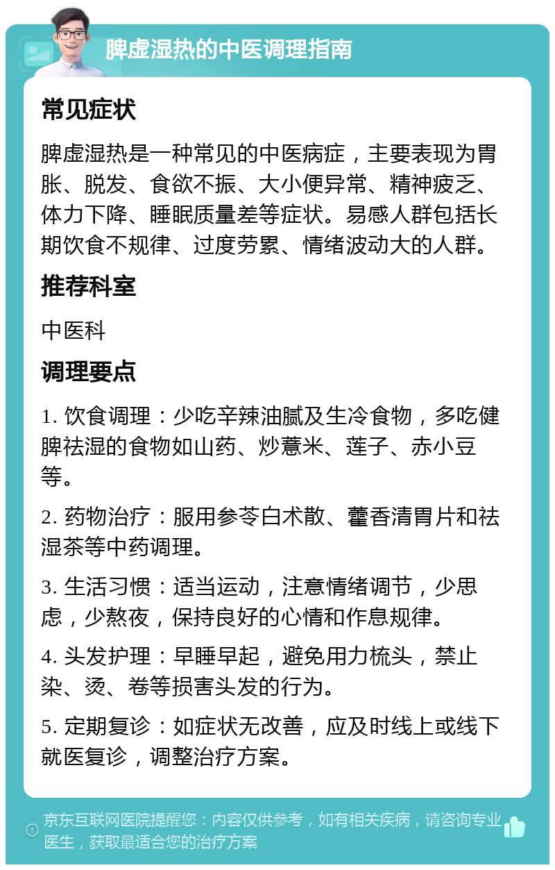 脾虚湿热的中医调理指南 常见症状 脾虚湿热是一种常见的中医病症，主要表现为胃胀、脱发、食欲不振、大小便异常、精神疲乏、体力下降、睡眠质量差等症状。易感人群包括长期饮食不规律、过度劳累、情绪波动大的人群。 推荐科室 中医科 调理要点 1. 饮食调理：少吃辛辣油腻及生冷食物，多吃健脾祛湿的食物如山药、炒薏米、莲子、赤小豆等。 2. 药物治疗：服用参苓白术散、藿香清胃片和祛湿茶等中药调理。 3. 生活习惯：适当运动，注意情绪调节，少思虑，少熬夜，保持良好的心情和作息规律。 4. 头发护理：早睡早起，避免用力梳头，禁止染、烫、卷等损害头发的行为。 5. 定期复诊：如症状无改善，应及时线上或线下就医复诊，调整治疗方案。