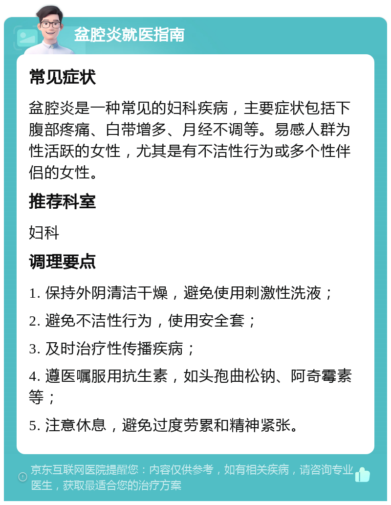 盆腔炎就医指南 常见症状 盆腔炎是一种常见的妇科疾病，主要症状包括下腹部疼痛、白带增多、月经不调等。易感人群为性活跃的女性，尤其是有不洁性行为或多个性伴侣的女性。 推荐科室 妇科 调理要点 1. 保持外阴清洁干燥，避免使用刺激性洗液； 2. 避免不洁性行为，使用安全套； 3. 及时治疗性传播疾病； 4. 遵医嘱服用抗生素，如头孢曲松钠、阿奇霉素等； 5. 注意休息，避免过度劳累和精神紧张。