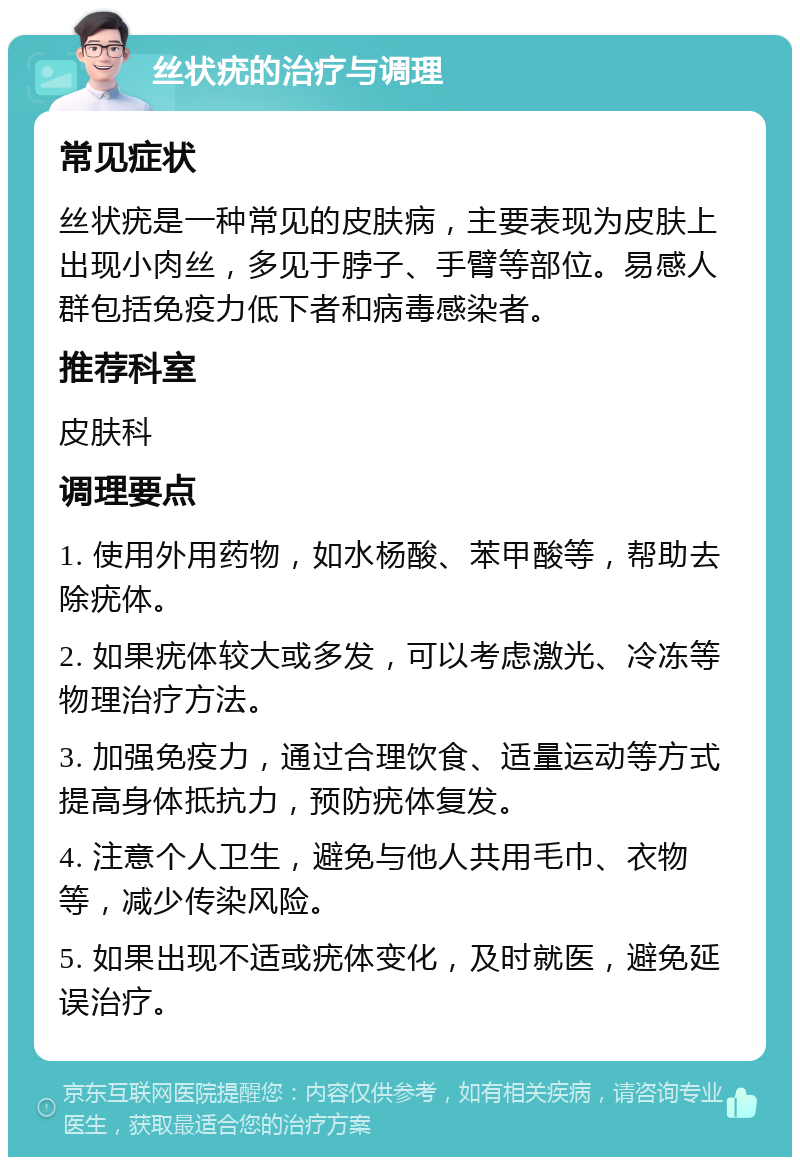 丝状疣的治疗与调理 常见症状 丝状疣是一种常见的皮肤病，主要表现为皮肤上出现小肉丝，多见于脖子、手臂等部位。易感人群包括免疫力低下者和病毒感染者。 推荐科室 皮肤科 调理要点 1. 使用外用药物，如水杨酸、苯甲酸等，帮助去除疣体。 2. 如果疣体较大或多发，可以考虑激光、冷冻等物理治疗方法。 3. 加强免疫力，通过合理饮食、适量运动等方式提高身体抵抗力，预防疣体复发。 4. 注意个人卫生，避免与他人共用毛巾、衣物等，减少传染风险。 5. 如果出现不适或疣体变化，及时就医，避免延误治疗。