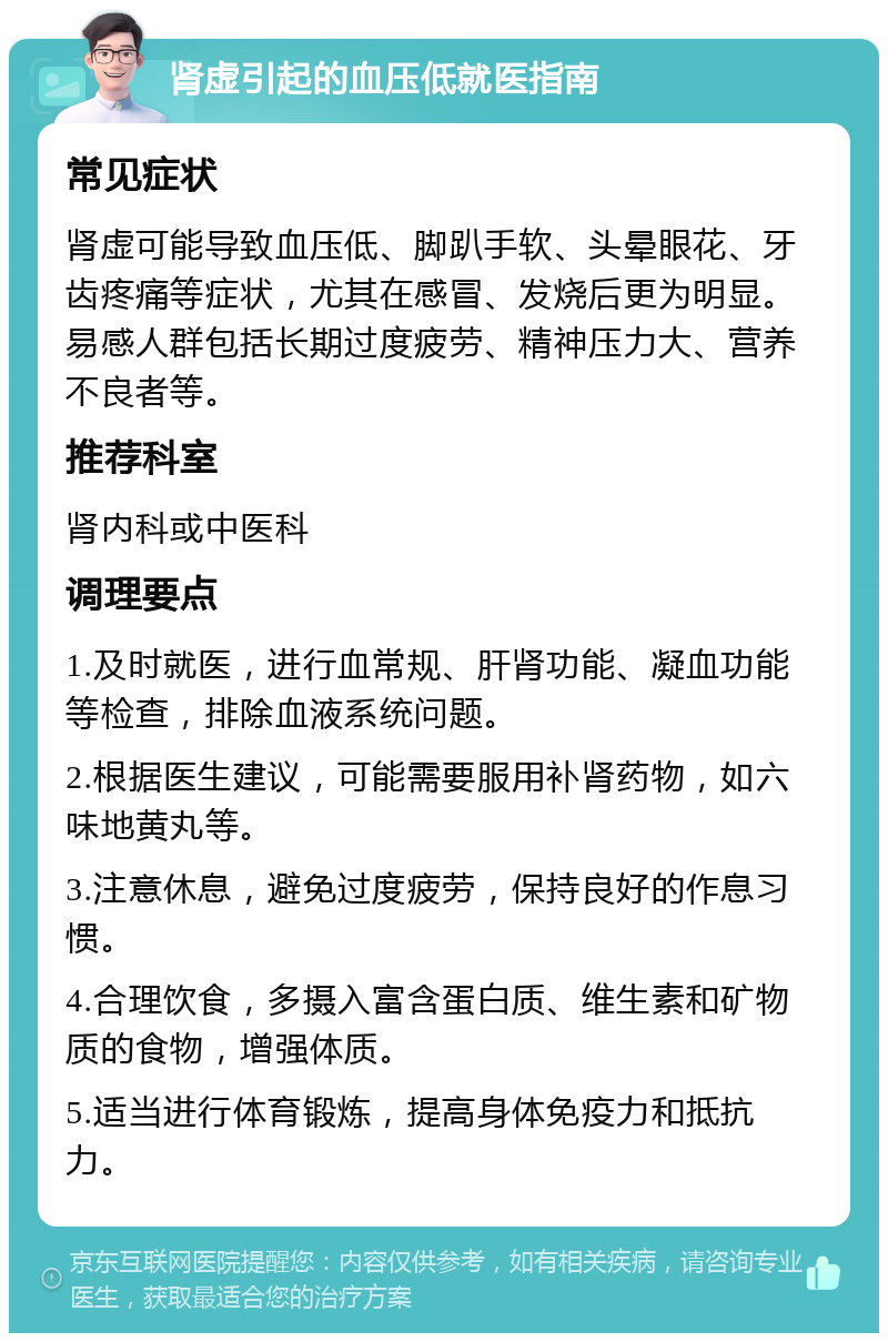 肾虚引起的血压低就医指南 常见症状 肾虚可能导致血压低、脚趴手软、头晕眼花、牙齿疼痛等症状，尤其在感冒、发烧后更为明显。易感人群包括长期过度疲劳、精神压力大、营养不良者等。 推荐科室 肾内科或中医科 调理要点 1.及时就医，进行血常规、肝肾功能、凝血功能等检查，排除血液系统问题。 2.根据医生建议，可能需要服用补肾药物，如六味地黄丸等。 3.注意休息，避免过度疲劳，保持良好的作息习惯。 4.合理饮食，多摄入富含蛋白质、维生素和矿物质的食物，增强体质。 5.适当进行体育锻炼，提高身体免疫力和抵抗力。