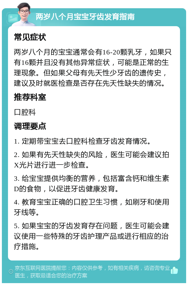 两岁八个月宝宝牙齿发育指南 常见症状 两岁八个月的宝宝通常会有16-20颗乳牙，如果只有16颗并且没有其他异常症状，可能是正常的生理现象。但如果父母有先天性少牙齿的遗传史，建议及时就医检查是否存在先天性缺失的情况。 推荐科室 口腔科 调理要点 1. 定期带宝宝去口腔科检查牙齿发育情况。 2. 如果有先天性缺失的风险，医生可能会建议拍X光片进行进一步检查。 3. 给宝宝提供均衡的营养，包括富含钙和维生素D的食物，以促进牙齿健康发育。 4. 教育宝宝正确的口腔卫生习惯，如刷牙和使用牙线等。 5. 如果宝宝的牙齿发育存在问题，医生可能会建议使用一些特殊的牙齿护理产品或进行相应的治疗措施。