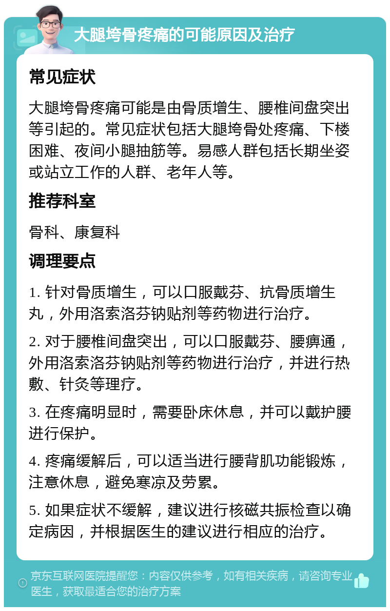 大腿垮骨疼痛的可能原因及治疗 常见症状 大腿垮骨疼痛可能是由骨质增生、腰椎间盘突出等引起的。常见症状包括大腿垮骨处疼痛、下楼困难、夜间小腿抽筋等。易感人群包括长期坐姿或站立工作的人群、老年人等。 推荐科室 骨科、康复科 调理要点 1. 针对骨质增生，可以口服戴芬、抗骨质增生丸，外用洛索洛芬钠贴剂等药物进行治疗。 2. 对于腰椎间盘突出，可以口服戴芬、腰痹通，外用洛索洛芬钠贴剂等药物进行治疗，并进行热敷、针灸等理疗。 3. 在疼痛明显时，需要卧床休息，并可以戴护腰进行保护。 4. 疼痛缓解后，可以适当进行腰背肌功能锻炼，注意休息，避免寒凉及劳累。 5. 如果症状不缓解，建议进行核磁共振检查以确定病因，并根据医生的建议进行相应的治疗。