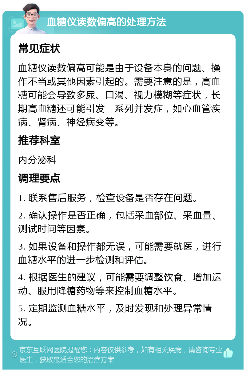 血糖仪读数偏高的处理方法 常见症状 血糖仪读数偏高可能是由于设备本身的问题、操作不当或其他因素引起的。需要注意的是，高血糖可能会导致多尿、口渴、视力模糊等症状，长期高血糖还可能引发一系列并发症，如心血管疾病、肾病、神经病变等。 推荐科室 内分泌科 调理要点 1. 联系售后服务，检查设备是否存在问题。 2. 确认操作是否正确，包括采血部位、采血量、测试时间等因素。 3. 如果设备和操作都无误，可能需要就医，进行血糖水平的进一步检测和评估。 4. 根据医生的建议，可能需要调整饮食、增加运动、服用降糖药物等来控制血糖水平。 5. 定期监测血糖水平，及时发现和处理异常情况。