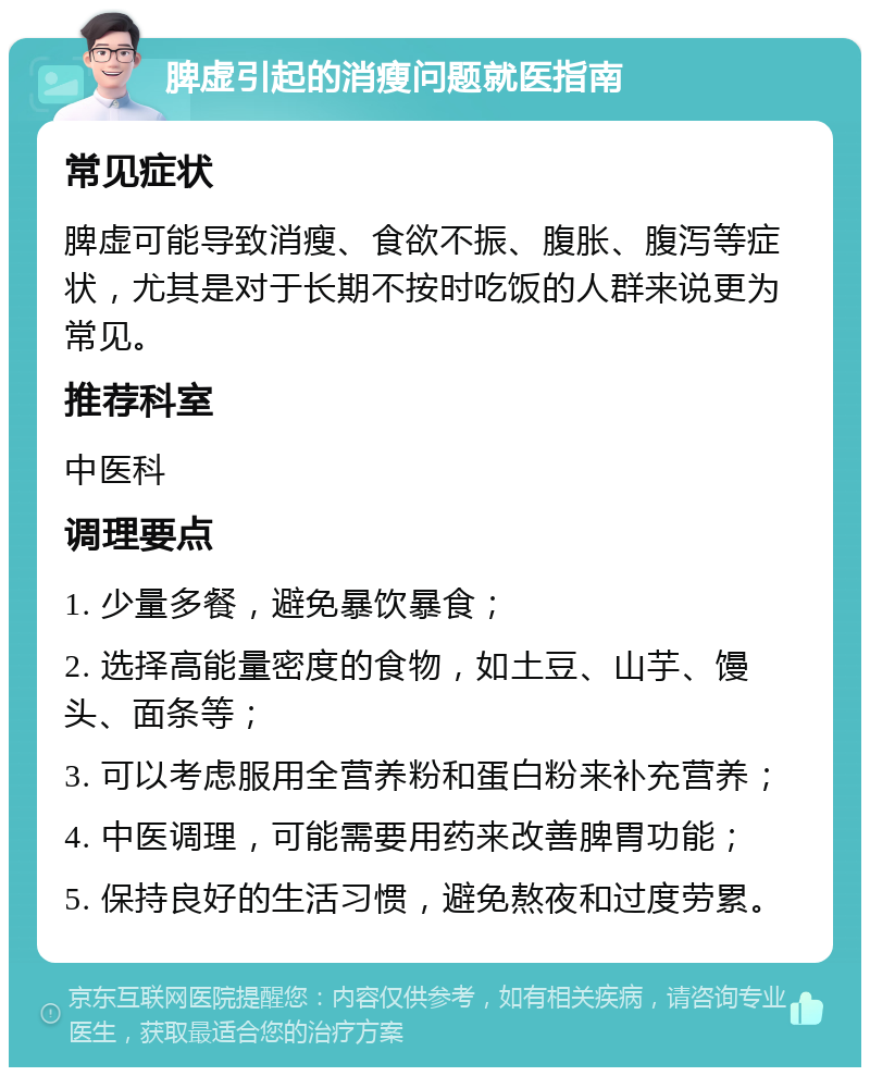 脾虚引起的消瘦问题就医指南 常见症状 脾虚可能导致消瘦、食欲不振、腹胀、腹泻等症状，尤其是对于长期不按时吃饭的人群来说更为常见。 推荐科室 中医科 调理要点 1. 少量多餐，避免暴饮暴食； 2. 选择高能量密度的食物，如土豆、山芋、馒头、面条等； 3. 可以考虑服用全营养粉和蛋白粉来补充营养； 4. 中医调理，可能需要用药来改善脾胃功能； 5. 保持良好的生活习惯，避免熬夜和过度劳累。