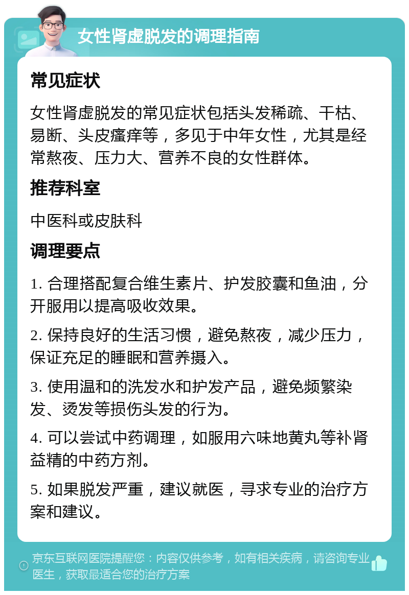 女性肾虚脱发的调理指南 常见症状 女性肾虚脱发的常见症状包括头发稀疏、干枯、易断、头皮瘙痒等，多见于中年女性，尤其是经常熬夜、压力大、营养不良的女性群体。 推荐科室 中医科或皮肤科 调理要点 1. 合理搭配复合维生素片、护发胶囊和鱼油，分开服用以提高吸收效果。 2. 保持良好的生活习惯，避免熬夜，减少压力，保证充足的睡眠和营养摄入。 3. 使用温和的洗发水和护发产品，避免频繁染发、烫发等损伤头发的行为。 4. 可以尝试中药调理，如服用六味地黄丸等补肾益精的中药方剂。 5. 如果脱发严重，建议就医，寻求专业的治疗方案和建议。