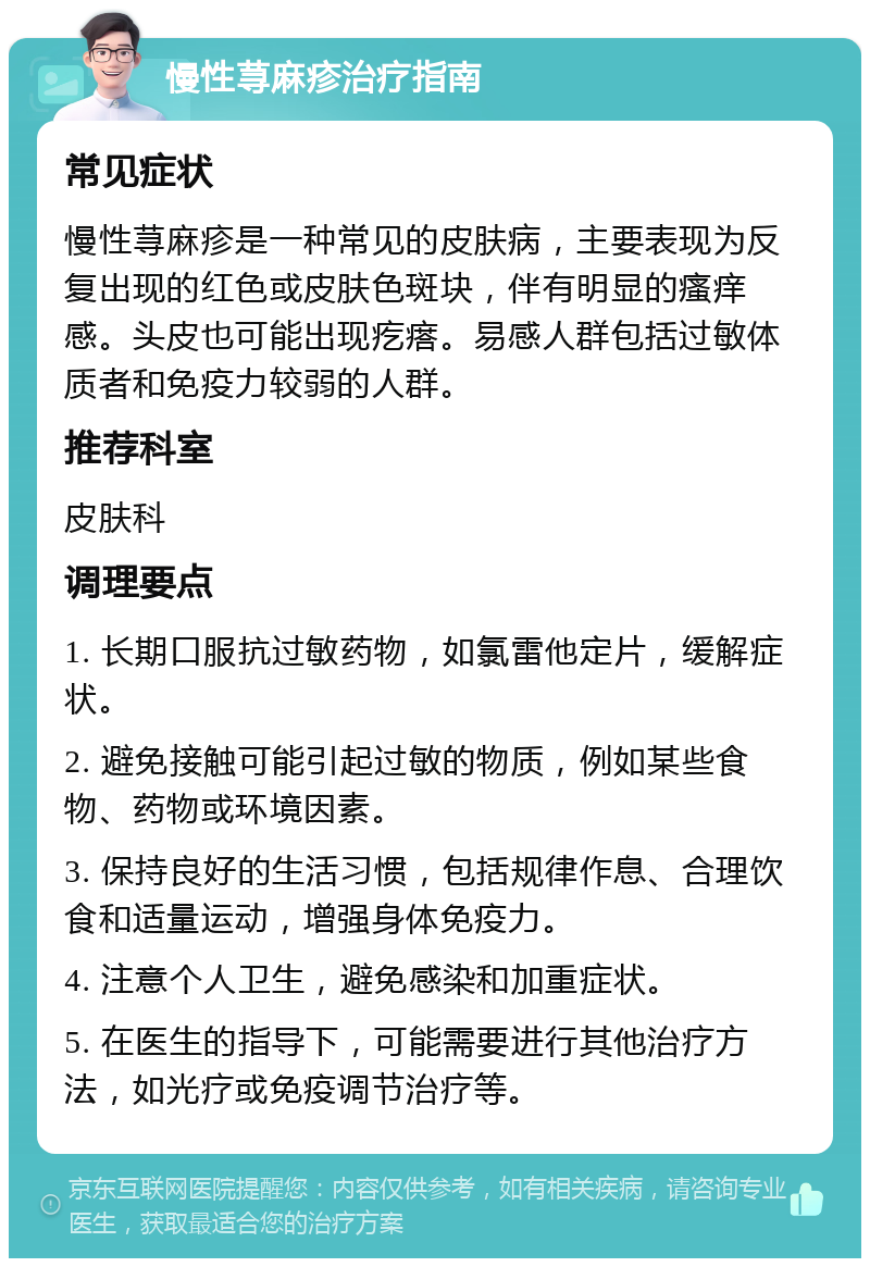 慢性荨麻疹治疗指南 常见症状 慢性荨麻疹是一种常见的皮肤病，主要表现为反复出现的红色或皮肤色斑块，伴有明显的瘙痒感。头皮也可能出现疙瘩。易感人群包括过敏体质者和免疫力较弱的人群。 推荐科室 皮肤科 调理要点 1. 长期口服抗过敏药物，如氯雷他定片，缓解症状。 2. 避免接触可能引起过敏的物质，例如某些食物、药物或环境因素。 3. 保持良好的生活习惯，包括规律作息、合理饮食和适量运动，增强身体免疫力。 4. 注意个人卫生，避免感染和加重症状。 5. 在医生的指导下，可能需要进行其他治疗方法，如光疗或免疫调节治疗等。