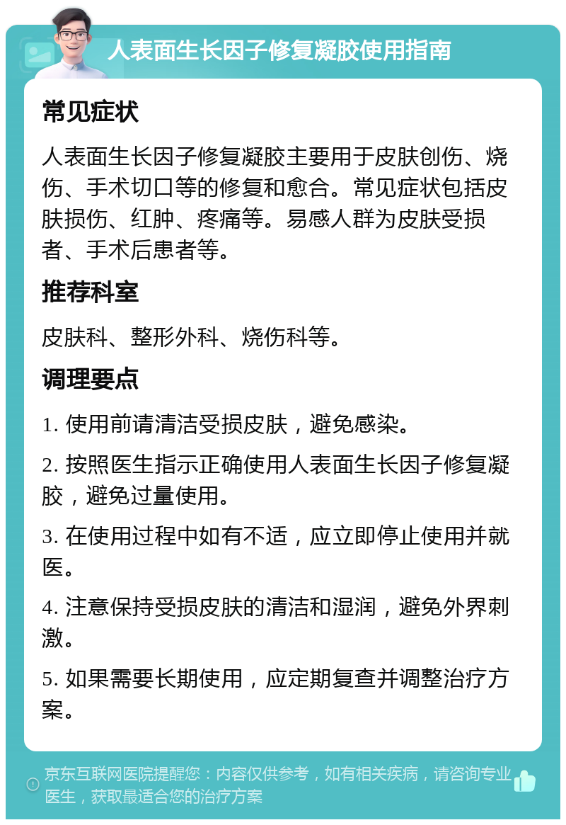 人表面生长因子修复凝胶使用指南 常见症状 人表面生长因子修复凝胶主要用于皮肤创伤、烧伤、手术切口等的修复和愈合。常见症状包括皮肤损伤、红肿、疼痛等。易感人群为皮肤受损者、手术后患者等。 推荐科室 皮肤科、整形外科、烧伤科等。 调理要点 1. 使用前请清洁受损皮肤，避免感染。 2. 按照医生指示正确使用人表面生长因子修复凝胶，避免过量使用。 3. 在使用过程中如有不适，应立即停止使用并就医。 4. 注意保持受损皮肤的清洁和湿润，避免外界刺激。 5. 如果需要长期使用，应定期复查并调整治疗方案。