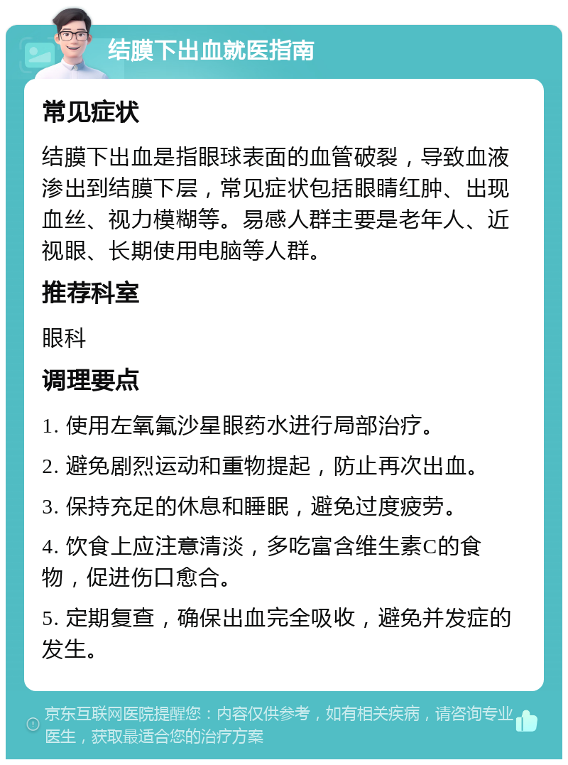 结膜下出血就医指南 常见症状 结膜下出血是指眼球表面的血管破裂，导致血液渗出到结膜下层，常见症状包括眼睛红肿、出现血丝、视力模糊等。易感人群主要是老年人、近视眼、长期使用电脑等人群。 推荐科室 眼科 调理要点 1. 使用左氧氟沙星眼药水进行局部治疗。 2. 避免剧烈运动和重物提起，防止再次出血。 3. 保持充足的休息和睡眠，避免过度疲劳。 4. 饮食上应注意清淡，多吃富含维生素C的食物，促进伤口愈合。 5. 定期复查，确保出血完全吸收，避免并发症的发生。