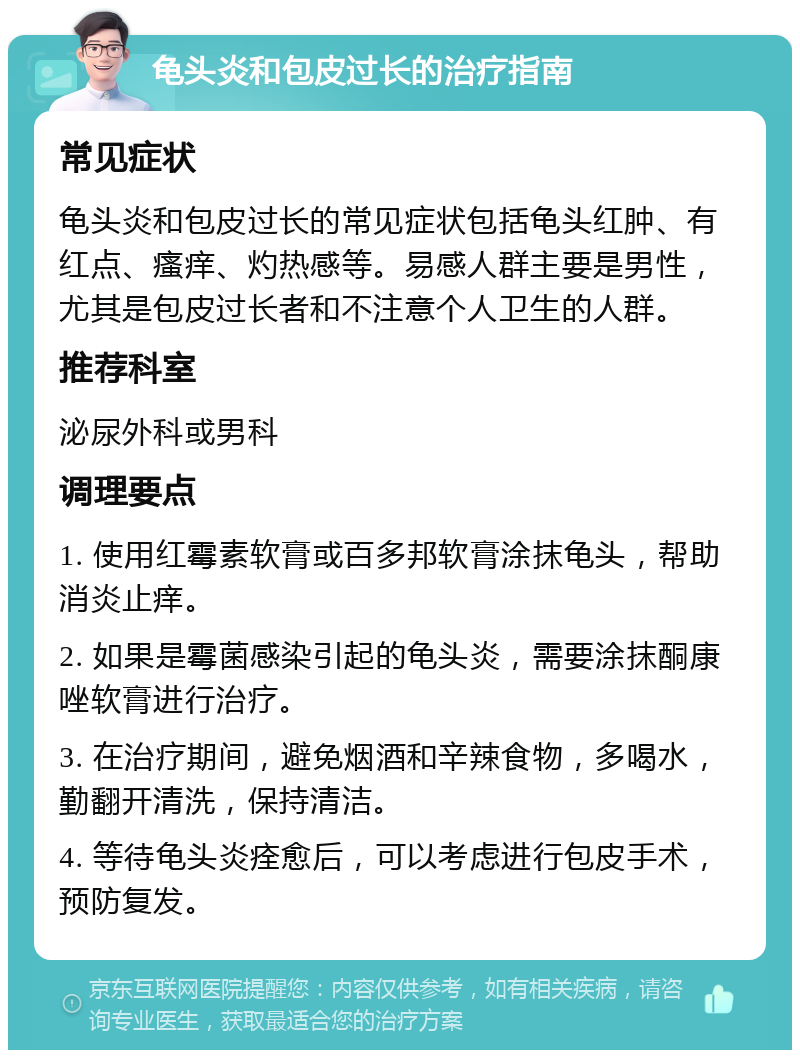 龟头炎和包皮过长的治疗指南 常见症状 龟头炎和包皮过长的常见症状包括龟头红肿、有红点、瘙痒、灼热感等。易感人群主要是男性，尤其是包皮过长者和不注意个人卫生的人群。 推荐科室 泌尿外科或男科 调理要点 1. 使用红霉素软膏或百多邦软膏涂抹龟头，帮助消炎止痒。 2. 如果是霉菌感染引起的龟头炎，需要涂抹酮康唑软膏进行治疗。 3. 在治疗期间，避免烟酒和辛辣食物，多喝水，勤翻开清洗，保持清洁。 4. 等待龟头炎痊愈后，可以考虑进行包皮手术，预防复发。