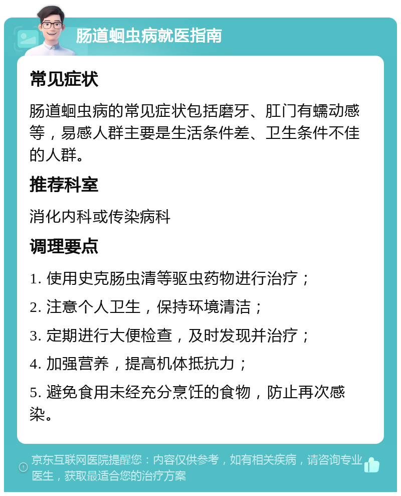 肠道蛔虫病就医指南 常见症状 肠道蛔虫病的常见症状包括磨牙、肛门有蠕动感等，易感人群主要是生活条件差、卫生条件不佳的人群。 推荐科室 消化内科或传染病科 调理要点 1. 使用史克肠虫清等驱虫药物进行治疗； 2. 注意个人卫生，保持环境清洁； 3. 定期进行大便检查，及时发现并治疗； 4. 加强营养，提高机体抵抗力； 5. 避免食用未经充分烹饪的食物，防止再次感染。