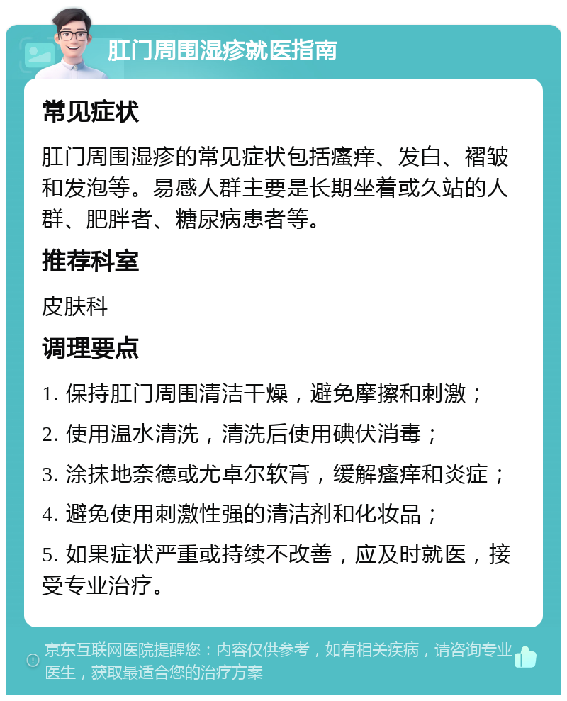 肛门周围湿疹就医指南 常见症状 肛门周围湿疹的常见症状包括瘙痒、发白、褶皱和发泡等。易感人群主要是长期坐着或久站的人群、肥胖者、糖尿病患者等。 推荐科室 皮肤科 调理要点 1. 保持肛门周围清洁干燥，避免摩擦和刺激； 2. 使用温水清洗，清洗后使用碘伏消毒； 3. 涂抹地奈德或尤卓尔软膏，缓解瘙痒和炎症； 4. 避免使用刺激性强的清洁剂和化妆品； 5. 如果症状严重或持续不改善，应及时就医，接受专业治疗。