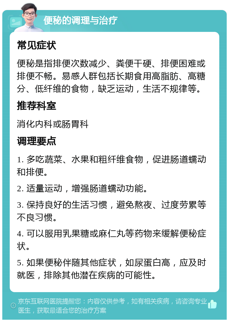 便秘的调理与治疗 常见症状 便秘是指排便次数减少、粪便干硬、排便困难或排便不畅。易感人群包括长期食用高脂肪、高糖分、低纤维的食物，缺乏运动，生活不规律等。 推荐科室 消化内科或肠胃科 调理要点 1. 多吃蔬菜、水果和粗纤维食物，促进肠道蠕动和排便。 2. 适量运动，增强肠道蠕动功能。 3. 保持良好的生活习惯，避免熬夜、过度劳累等不良习惯。 4. 可以服用乳果糖或麻仁丸等药物来缓解便秘症状。 5. 如果便秘伴随其他症状，如尿蛋白高，应及时就医，排除其他潜在疾病的可能性。