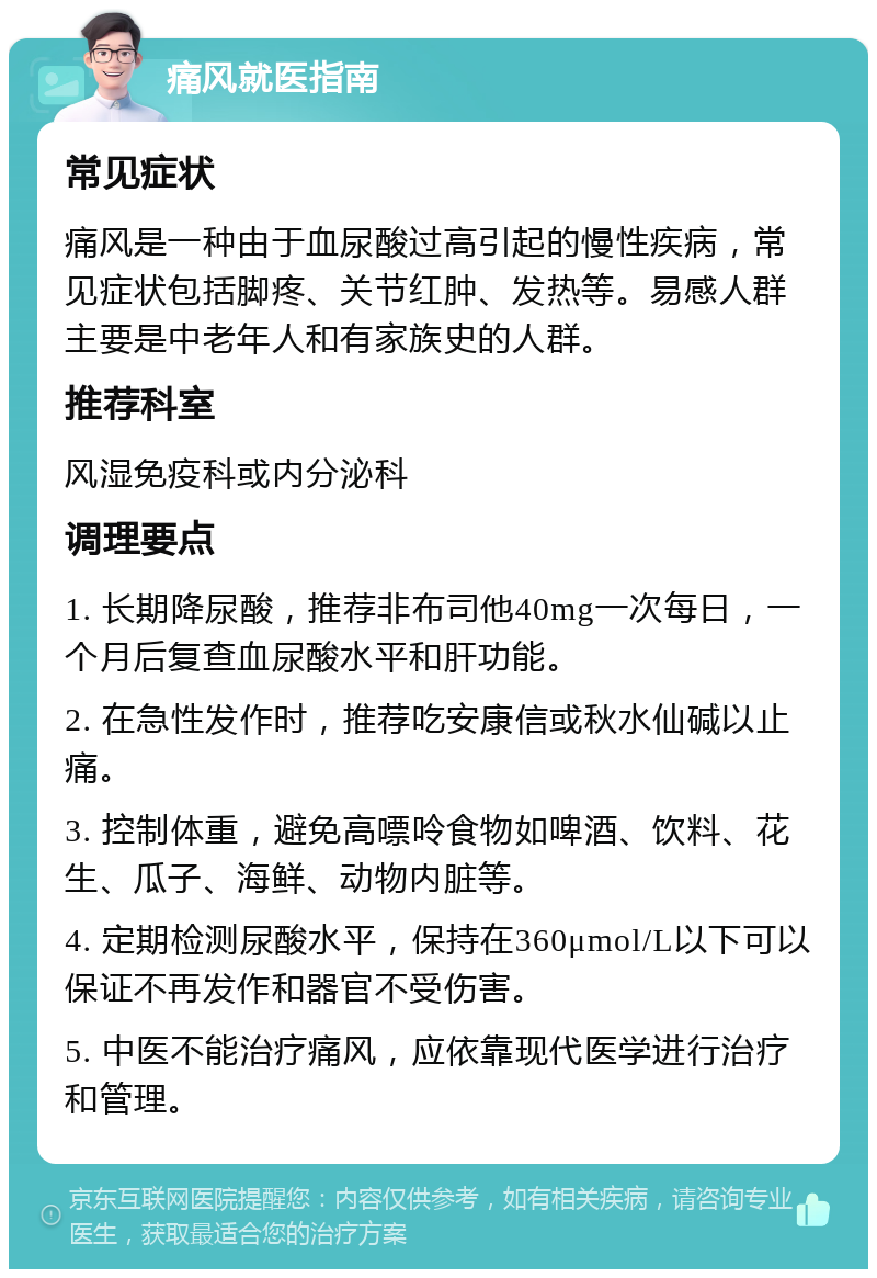 痛风就医指南 常见症状 痛风是一种由于血尿酸过高引起的慢性疾病，常见症状包括脚疼、关节红肿、发热等。易感人群主要是中老年人和有家族史的人群。 推荐科室 风湿免疫科或内分泌科 调理要点 1. 长期降尿酸，推荐非布司他40mg一次每日，一个月后复查血尿酸水平和肝功能。 2. 在急性发作时，推荐吃安康信或秋水仙碱以止痛。 3. 控制体重，避免高嘌呤食物如啤酒、饮料、花生、瓜子、海鲜、动物内脏等。 4. 定期检测尿酸水平，保持在360μmol/L以下可以保证不再发作和器官不受伤害。 5. 中医不能治疗痛风，应依靠现代医学进行治疗和管理。