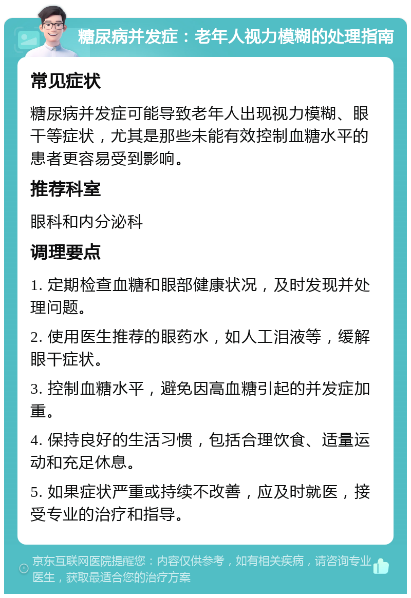 糖尿病并发症：老年人视力模糊的处理指南 常见症状 糖尿病并发症可能导致老年人出现视力模糊、眼干等症状，尤其是那些未能有效控制血糖水平的患者更容易受到影响。 推荐科室 眼科和内分泌科 调理要点 1. 定期检查血糖和眼部健康状况，及时发现并处理问题。 2. 使用医生推荐的眼药水，如人工泪液等，缓解眼干症状。 3. 控制血糖水平，避免因高血糖引起的并发症加重。 4. 保持良好的生活习惯，包括合理饮食、适量运动和充足休息。 5. 如果症状严重或持续不改善，应及时就医，接受专业的治疗和指导。