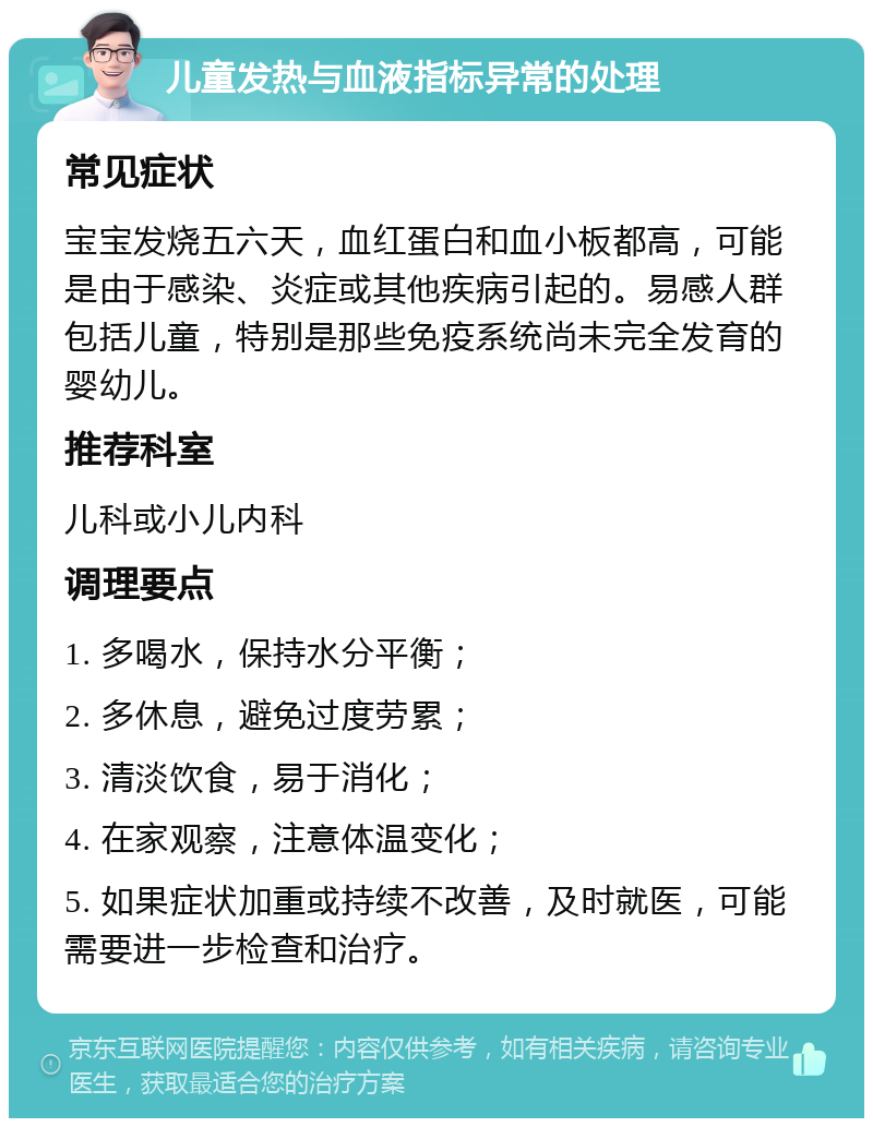 儿童发热与血液指标异常的处理 常见症状 宝宝发烧五六天，血红蛋白和血小板都高，可能是由于感染、炎症或其他疾病引起的。易感人群包括儿童，特别是那些免疫系统尚未完全发育的婴幼儿。 推荐科室 儿科或小儿内科 调理要点 1. 多喝水，保持水分平衡； 2. 多休息，避免过度劳累； 3. 清淡饮食，易于消化； 4. 在家观察，注意体温变化； 5. 如果症状加重或持续不改善，及时就医，可能需要进一步检查和治疗。