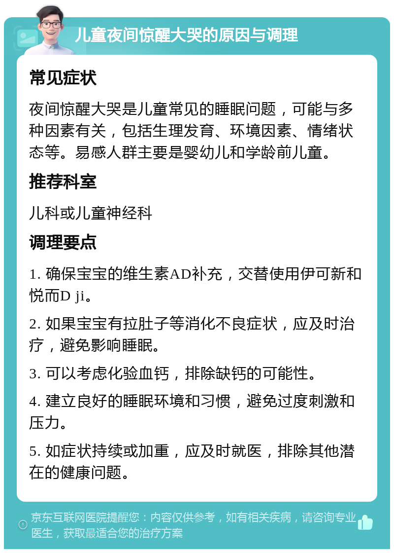 儿童夜间惊醒大哭的原因与调理 常见症状 夜间惊醒大哭是儿童常见的睡眠问题，可能与多种因素有关，包括生理发育、环境因素、情绪状态等。易感人群主要是婴幼儿和学龄前儿童。 推荐科室 儿科或儿童神经科 调理要点 1. 确保宝宝的维生素AD补充，交替使用伊可新和悦而D ji。 2. 如果宝宝有拉肚子等消化不良症状，应及时治疗，避免影响睡眠。 3. 可以考虑化验血钙，排除缺钙的可能性。 4. 建立良好的睡眠环境和习惯，避免过度刺激和压力。 5. 如症状持续或加重，应及时就医，排除其他潜在的健康问题。