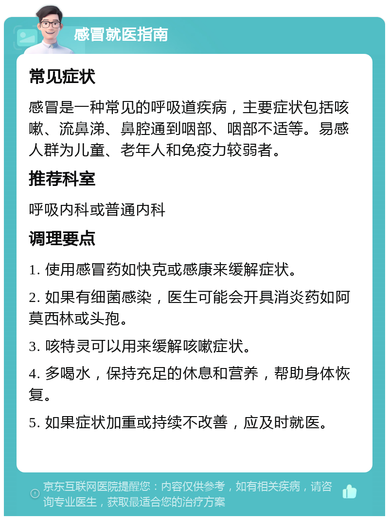 感冒就医指南 常见症状 感冒是一种常见的呼吸道疾病，主要症状包括咳嗽、流鼻涕、鼻腔通到咽部、咽部不适等。易感人群为儿童、老年人和免疫力较弱者。 推荐科室 呼吸内科或普通内科 调理要点 1. 使用感冒药如快克或感康来缓解症状。 2. 如果有细菌感染，医生可能会开具消炎药如阿莫西林或头孢。 3. 咳特灵可以用来缓解咳嗽症状。 4. 多喝水，保持充足的休息和营养，帮助身体恢复。 5. 如果症状加重或持续不改善，应及时就医。