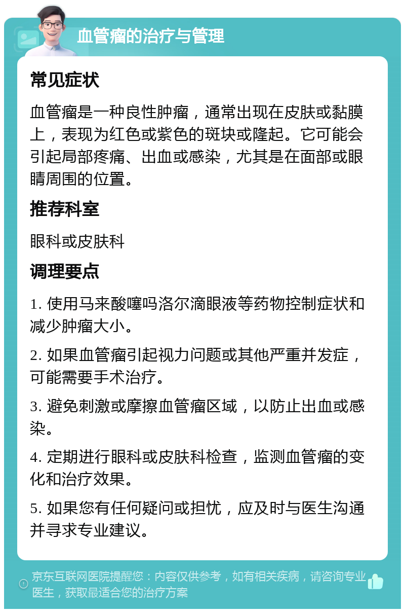 血管瘤的治疗与管理 常见症状 血管瘤是一种良性肿瘤，通常出现在皮肤或黏膜上，表现为红色或紫色的斑块或隆起。它可能会引起局部疼痛、出血或感染，尤其是在面部或眼睛周围的位置。 推荐科室 眼科或皮肤科 调理要点 1. 使用马来酸噻吗洛尔滴眼液等药物控制症状和减少肿瘤大小。 2. 如果血管瘤引起视力问题或其他严重并发症，可能需要手术治疗。 3. 避免刺激或摩擦血管瘤区域，以防止出血或感染。 4. 定期进行眼科或皮肤科检查，监测血管瘤的变化和治疗效果。 5. 如果您有任何疑问或担忧，应及时与医生沟通并寻求专业建议。