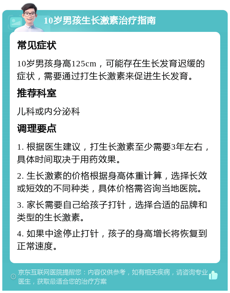 10岁男孩生长激素治疗指南 常见症状 10岁男孩身高125cm，可能存在生长发育迟缓的症状，需要通过打生长激素来促进生长发育。 推荐科室 儿科或内分泌科 调理要点 1. 根据医生建议，打生长激素至少需要3年左右，具体时间取决于用药效果。 2. 生长激素的价格根据身高体重计算，选择长效或短效的不同种类，具体价格需咨询当地医院。 3. 家长需要自己给孩子打针，选择合适的品牌和类型的生长激素。 4. 如果中途停止打针，孩子的身高增长将恢复到正常速度。