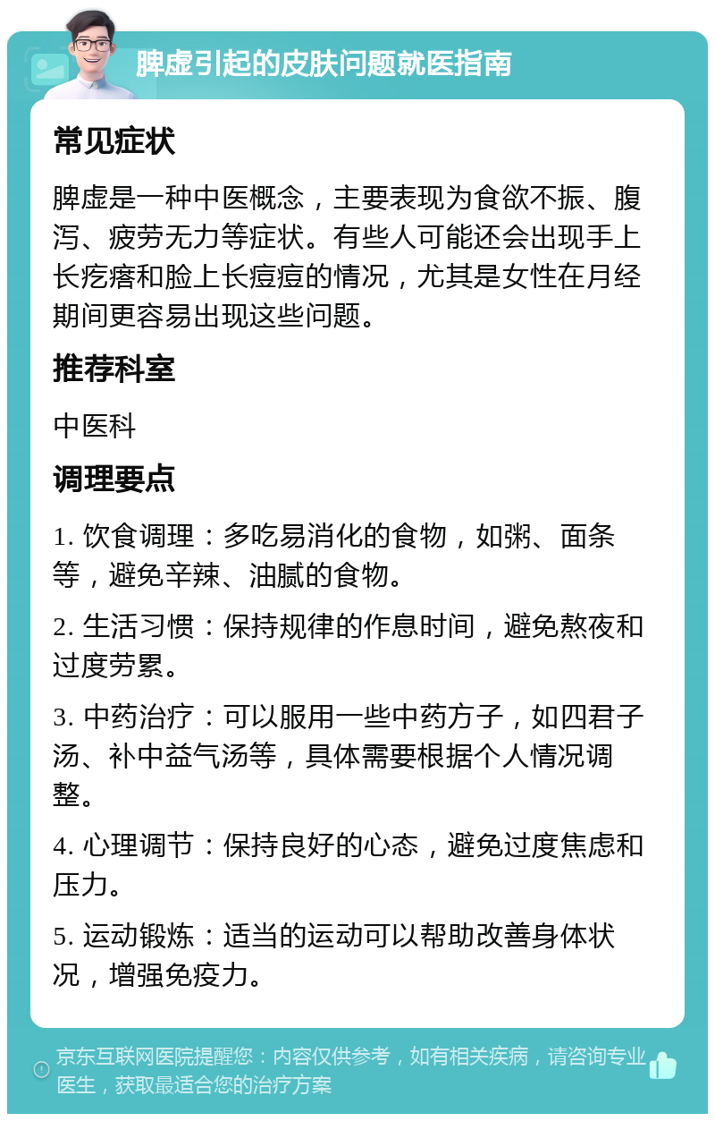 脾虚引起的皮肤问题就医指南 常见症状 脾虚是一种中医概念，主要表现为食欲不振、腹泻、疲劳无力等症状。有些人可能还会出现手上长疙瘩和脸上长痘痘的情况，尤其是女性在月经期间更容易出现这些问题。 推荐科室 中医科 调理要点 1. 饮食调理：多吃易消化的食物，如粥、面条等，避免辛辣、油腻的食物。 2. 生活习惯：保持规律的作息时间，避免熬夜和过度劳累。 3. 中药治疗：可以服用一些中药方子，如四君子汤、补中益气汤等，具体需要根据个人情况调整。 4. 心理调节：保持良好的心态，避免过度焦虑和压力。 5. 运动锻炼：适当的运动可以帮助改善身体状况，增强免疫力。